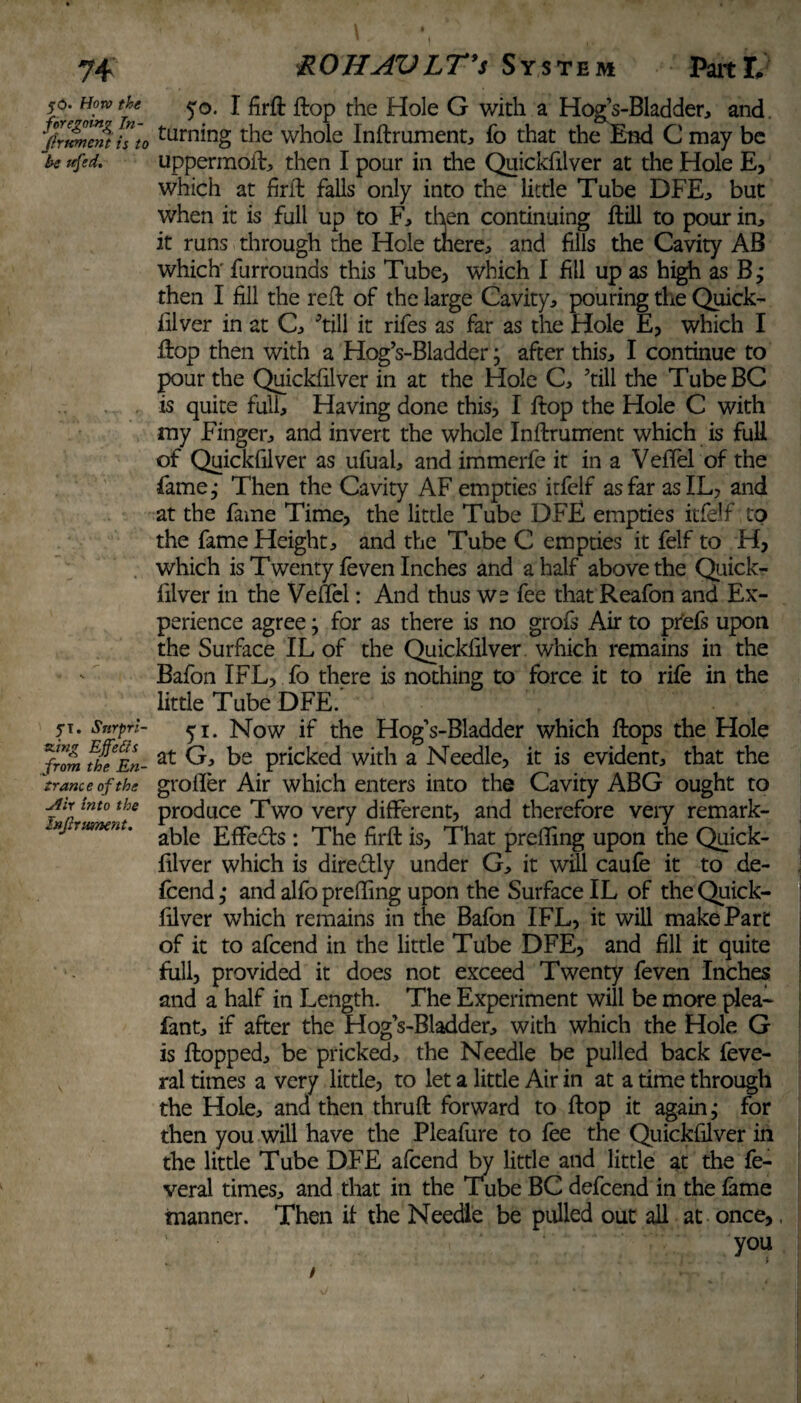 50* How the foregoing In¬ fix tement is to he itfed. yi. Surpri¬ sing Effe£ts from the En- tranc e of the Jlir into the Infix ument. 50. I firfl flop the Hole G with a Hog’s-Bladder, and. turning the whole Inflrument, fo that the End C may be uppermost, then I pour in the Quickfilver at the Hole E, which at firil falls only into the little Tube DFE, but when it is full up to F, then continuing Hill to pour in, it runs through the Hole tnere, and fills the Cavity AB which furrounds this Tube, which I fill up as high as B j then I fill the reft of the large Cavity, pouring the Quick¬ filver in at C, 'till it rifes as far as the Hole E, which I Hop then with a Hog’s-Bladder; after this, I continue to pour the Quickfilver in at the Hole C, 'till the TubeBC is quite full. Having done this, I flop the Hole C with my Finger, and invert the whole Inflrument which is full of Quickfilver as ufual, and immerfe it in a Vefifel of the fame^ Then the Cavity AF empties itfelf as far asIL, and at the fame Time, the little Tube DFE empties itfelf to the fame Height, and the Tube C empties it felf to H, which is Twenty feven Inches and a half above the Quick¬ filver in the VelTel: And thus we fee that Reafon and Ex¬ perience agree; for as there is no grofs Air to prefs upon the Surface IL of the Quickfilver which remains in the Bafon IFL, fo there is nothing to force it to rife in the little Tube DFE. 51. Now if the Hog’s-Bladder which flops the Hole at G, be pricked with a Needle, it is evident, that the groifer Air which enters into the Cavity ABG ought to produce Two very different, and therefore very remark¬ able Effeds : The firfl is, That prefling upon the Quick¬ filver which is diredly under G, it will caufe it to de- feend; and alfo preffing upon the Surface IL of the Quick¬ filver which remains in the Bafon IFL, it will make Part of it to afeend in the little Tube DFE, and fill it quite full, provided it does not exceed Twenty feven Inches and a half in Length. The Experiment will be more plea- fant, if after the Hog’s-Bladder, with which the Hole G is flopped, be pricked, the Needle be pulled back feve- ral times a very little, to let a little Air in at a time through the Hole, and then thrufl forward to flop it again; for then you will have the Pleafure to fee the Quickfilver in the little Tube DFE afeend by little and little at the fe- veral times, and that in the Tube BC defeend in the fame manner. Then if the Needle be pulled out all at once,, you /