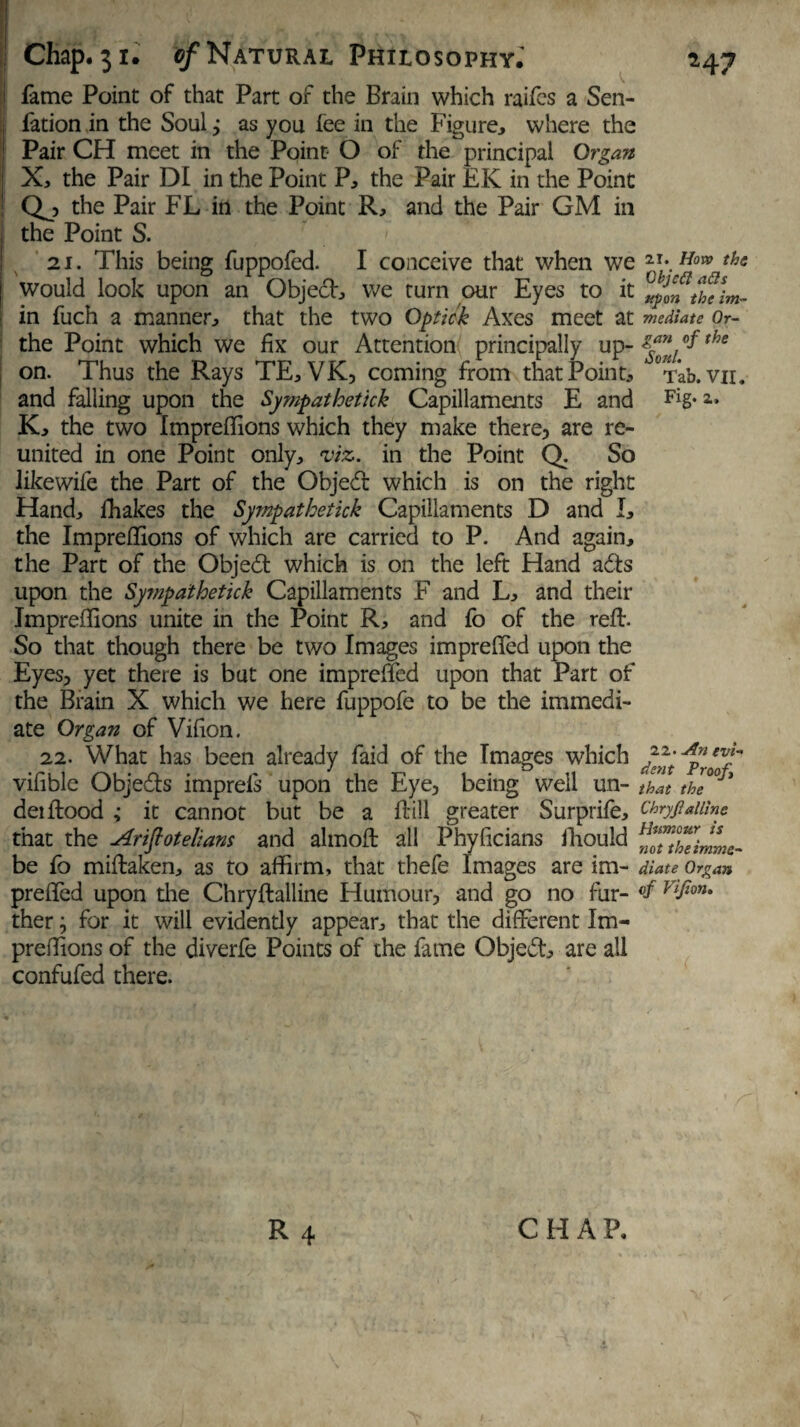 fame Point of that Part of the Brain which raifes a Sen- fation in the Soul j as you fee in the Figure, where the Pair CH meet in the Point- O of the principal Organ X, the Pair DI in the Point P, the Pair EK in the Point Qj> the Pair FL in the Point R, and the Pair GM in the Point S. 21. This being fuppofed. I conceive that when we would look upon an Objed, we turn our Eyes to it in fuch a manner, that the two Optick Axes meet at the Point which we fix our Attention principally up¬ on. Thus the Rays TE, VK, coming from that Point, and falling upon the Sympathetick Capillaments E and K, the two Impreflions which they make there, are re¬ united in one Point only, viz. in the Point Q. So like wife the Part of the Objed which is on the right Hand, fhakes the Sympathetick Capillaments D and I, the Impreflions of which are carried to P. And again, the Part of the Objed which is on the left Hand ads upon the Sympaihetick Capillaments F and L, and their Impreflions unite in the Point R, and fo of the reft. So that though there be two Images imprefled upon the Eyes, yet there is but one imprefled upon that Part of the Brain X which we here fuppofe to be the immedi¬ ate Organ of Vifion. 22. What has been already faid of the Images which vifible Objeds imprels upon the Eye, being well un- dei flood ,• it cannot but be a Hill greater Surprife, that the Arifiotelians and almofl all Phyficians ihould be fb miftaken, as to affirm, that thefe Images are im¬ prefled upon die Chryftalline Humour, and go no fur¬ ther ; for it will evidendy appear, that the different Im- preffions of the diverfe Points of the fame Objed, are all confufed there. 2i. How the ObjcCl ads upon the im¬ mediate Or¬ gan of the Soul. Tab. VII. Fig. 2. 22. .An evi¬ dent Proof that the Chryflallinc Humour is not the imme¬ diate Organ of Vifion. R 4 CHAP. 1