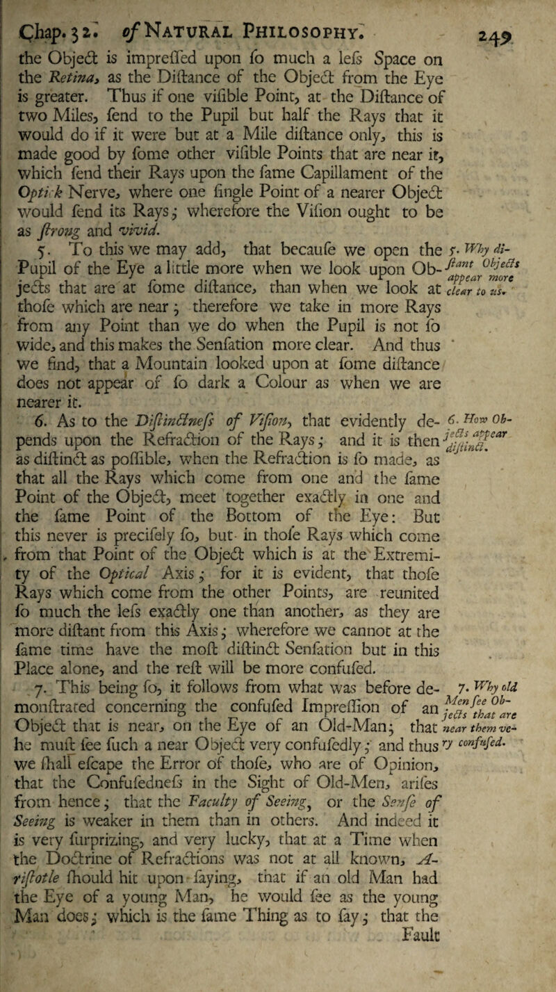 the Objed is imprefled upon fo much a lefs Space on the Retina, as the Distance of the Object from the Eye is greater. Thus if one viiible Point, at the Diftance of two Miles, fend to the Pupil but half the Rays that it would do if it were but at a Mile diftance only, this is made good by fome other viiible Points that are near it, which fend their Rays upon the fame Capillament of the Optick Nerve, where one tingle Point of a nearer Objed would fend its Rays; wherefore the Vifion ought to be as firong and vivid. 5. To this we may add, that becaufe we open the s- wb d}~ Pupil of the Eye a little more when we look upon Ob- ^pntar°%*fs jeds that are at fome diftance, than when we look at clear to uZ* thofe which are near; therefore we take in more Rays from any Point than we do when the Pupil is not fo wide, and this makes the Senfation more clear. And thus we find, that a Mountain looked upon at fome diftance does not appear of fo dark a Colour as when we are nearer it. 6. As to the Difimffnefs of Vifon, that evidently de- f- How ob- pends upon the Refradion of the Rays ; and it is then as diftind as poflible, when the Refradion is fo made, as that all the Rays which come from one and the fame Point of the Objed, meet together exadly in one and the fame Point of the Bottom of the Eye: But this never is precifely fo, but- in thofe Rays which come . from that Point of the Objed which is at the Extremi¬ ty of the Optical Axis; for it is evident, that thofe Rays which come from the other Points, are reunited fo much the lefs exadly one than another, as they are more diftant from this Axis ,• wherefore we cannot at the fame time have the moft diftind Senfation but in this Place alone, and the reft will be more confufed. 7. This being fo, it follows from what was before de- 7- wh monftrared concerning the confufed Impreffion of an fefl^tha^are Objed that is near, on the Eye of an Old-Man; that near them ve~ he muft fee fuch a near Object very confufedly ; and thus7--/ confufed. we lhall efcape the Error of thofe, who are of Opinion, that the Confufednefr in the Sight of Old-Men, arifes from hence; that the Faculty of Seeing} or the Sen/e of Seemg is weaker in them than in others. And indeed it is very furprizing, and very lucky, that at a Time when the Dodrine of Refradions was not at ail known. A- rifiotle fhould hit upon faying, that if an old Man had the Eye of a young Man, he would fee as the young Man does ; which is the fame Thing as to fay ,• that the . Fault