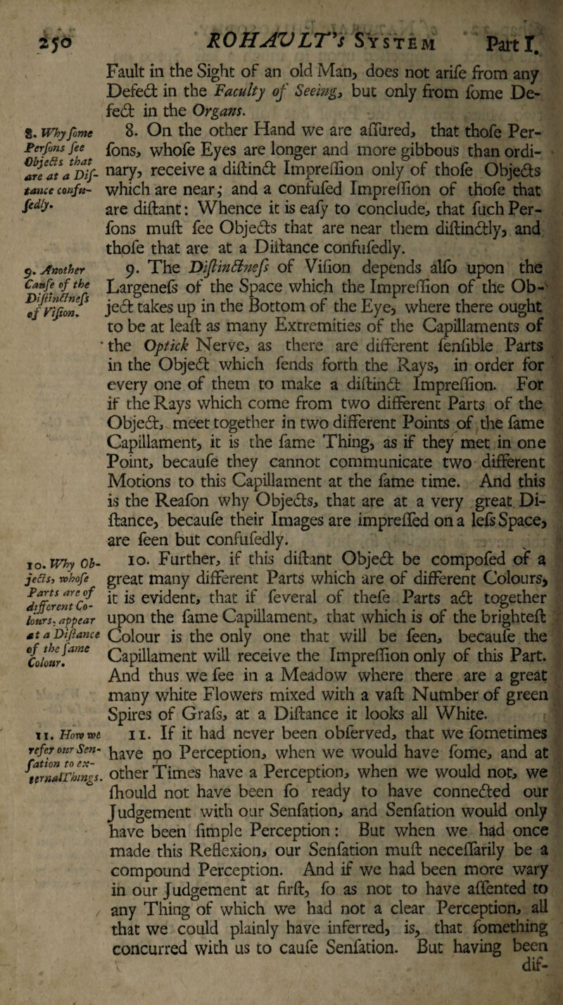 8. Why fome Per fans fee Objects that are at a Dif- tauce confu- fedly. 9. Another Caafe of the Difirn&nefs ef Ftjton. 10. Why Ob¬ jects, whofe Parts are of different Co¬ lours, appear at a Di fiance of the fame Colour. II. Horn we refer our Sen- fation to ex- ttmalThings. Fault in the Sight of an old Man, does not arife from any Defect in the Faculty of Seeing, but only from fome De¬ fect in the Organs. 8. On the other Hand we are allured., that thofe Per- fons, whofe Eyes are longer and more gibbous than ordi¬ nary, receive a diftindt Impreliion only of thofe Objedts which are near,* and a confufed Impreffion of thofe that are diftant: Whence it is eafy to conclude, that fuch Per- fons mult fee Objedts that are near them diltindtly, and thofe that are at a Distance confufedly. 9. The Diflinttnsfs of Vifion depends alio upon the Largenefs of the Space which the Impreffion of the Ob- jedt takes up in the Bottom of the Eye, where there ought to be at lead: as many Extremities of the Capillaments of the Optick Nerve, as there are different fenfible Parts in the Objedt which fends forth the Rays, in order for every one of them to make a diftindb Impreffion. For if the Rays which come from two different Parts of the Object, meet together in two different Points of the fame Capillament, it is the fame Thing, as if they met in one Point, becaufe they cannot communicate two different Motions to this Capillament at the fame time. And this is the Reafon why Objedts, that are at a very great Di- ftance, becaufe their Images are imprefled on a lefs Space, are feen but confufedly. 10. Further, if this diftant Objedt be compofed of a great many different Parts which are of different Colours, it is evident, that if feveral of thefe Parts act together upon the fame Capillament, that which is of the brighteft Colour is the only one that will be feen, becaufe the Capillament will receive the Impreffion only of this Part. And thus we fee in a Meadow where there are a great many white Flowers mixed with a vaft Number of green Spires of Grafs, at a Diftance it looks all White. 11. If it had never been obferved, that we fometimes have po Perception, when we would have fome, and at other Times have a Perception, when we would not, we fhould not have been fo ready to have connedted our J udgement with our Senfation, and Senfation would only have been fimple Perception: But when we had once made this Reflexion, our Senfation muft neceffarily be a compound Perception. And if we had been more wary in our Judgement at firft, fo as not to have affented to any Thing of which we had not a clear Perception, all that we could plainly have inferred, is, that fomething concurred with us to caufe Senfation. But having been dif-