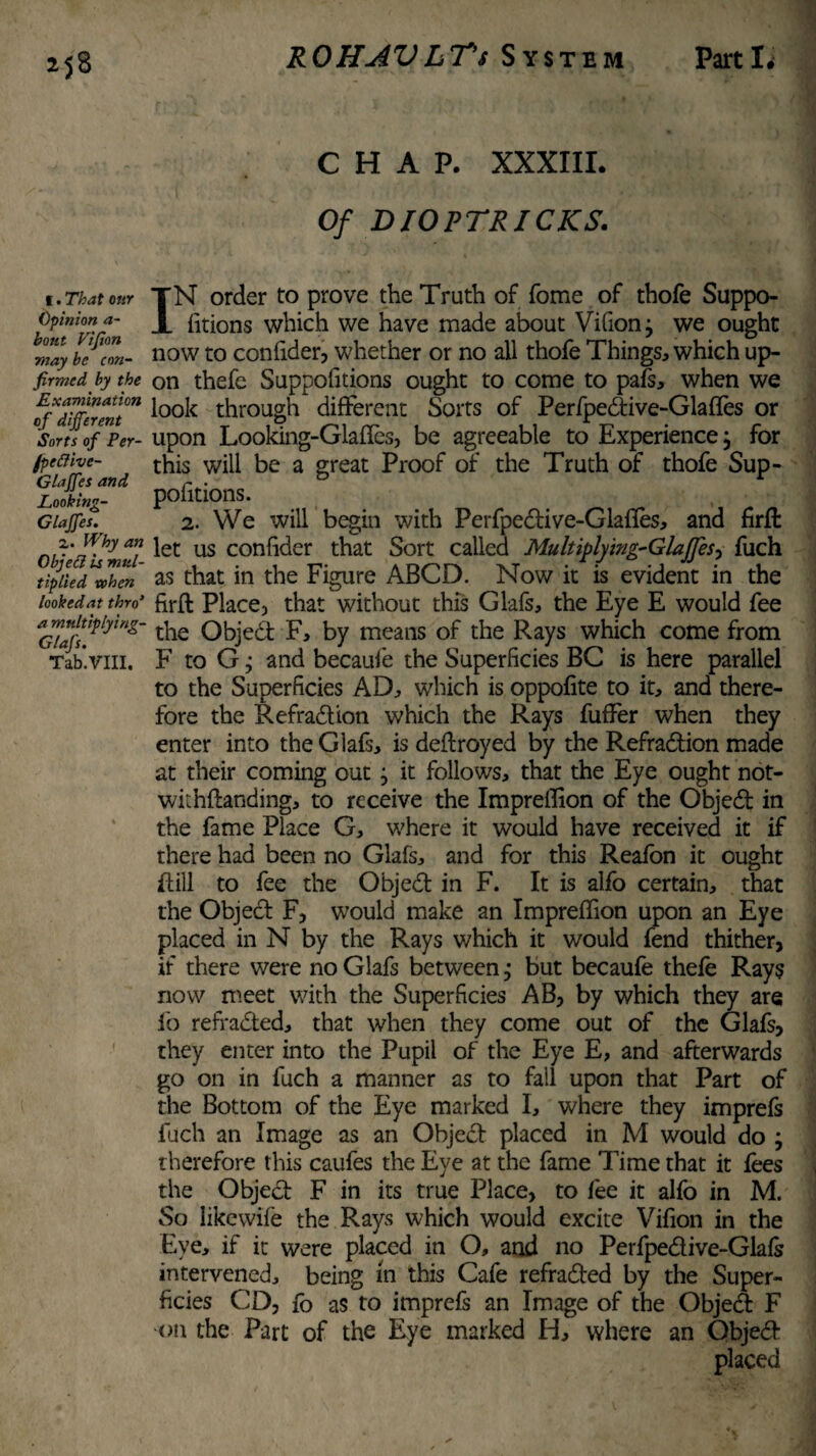 CHAP. XXXIII. Of DIOPTRICKS. I. That our Opinion a- bout Fiji on may be con¬ firmed by the Examination of different Sorts of Per- jpeftivc- Glaffes and Looking- Glaffes. z. Why an Objeci is mul¬ tiplied when lookedat thro‘ a multiplying- Glafs. Tab.VIII, IN order to prove the Truth of fome of thofe Suppo- fitions which we have made about Vifionj we ought now to confider, whether or no all thofe Things* which up¬ on thefe Suppofitions ought to come to pals* when we look through different Sorts of Perfpedtive-Glaftes or upon Looking-Glaffes, be agreeable to Experience, for this will be a great Proof of the Truth of thofe Sup¬ pofitions. 2. We will begin with Perfpedtive-Glafies* and firft let us confider that Sort called Multiplying~Gla]fes, fuch as that in the Figure ABCD. Now it is evident in the firft Place, that without this Glafs, the Eye E would fee the Objedt F, by means of the Rays which come from F to Gj and becaufe the Superficies BC is here parallel to the Superficies AD* which is oppofite to it* and there¬ fore the Refradtion which the Rays fuffer when they enter into the Glafs* is deftroyed by the Refradtion made at their coming out; it follows* that the Eye ought not¬ wit hftanding* to receive the Impreffion of the Objedt in the fame Place G* where it would have received it if there had been no Glafs* and for this Reafon it ought Rill to fee the Objedt in F. It is alfo certain* that the Object F, would make an Impreffion upon an Eye placed in N by the Rays which it would fend thither, if there were no Glafs between j but becaufe thefe Ray$ now meet with the Superficies AB, by which they are fo refradted* that when they come out of the Glafs, they enter into the Pupil of the Eye E, and afterwards go on in fuch a manner as to fail upon that Part of the Bottom of the Eye marked I* where they imprefs fuch an Image as an Object placed in M would do j therefore this caufes the Eye at the fame Time that it fees the Objedt F in its true Place, to fee it alfo in M. So likewife the Rays which would excite Vifion in the Eye* if it were placed in O, and no Perfpedtive-Glafs intervened* being in this Cafe refradted by the Super¬ ficies CD, fo as to imprefs an Image of the Objed F on the Part of the Eye marked H* where an Objedt placed