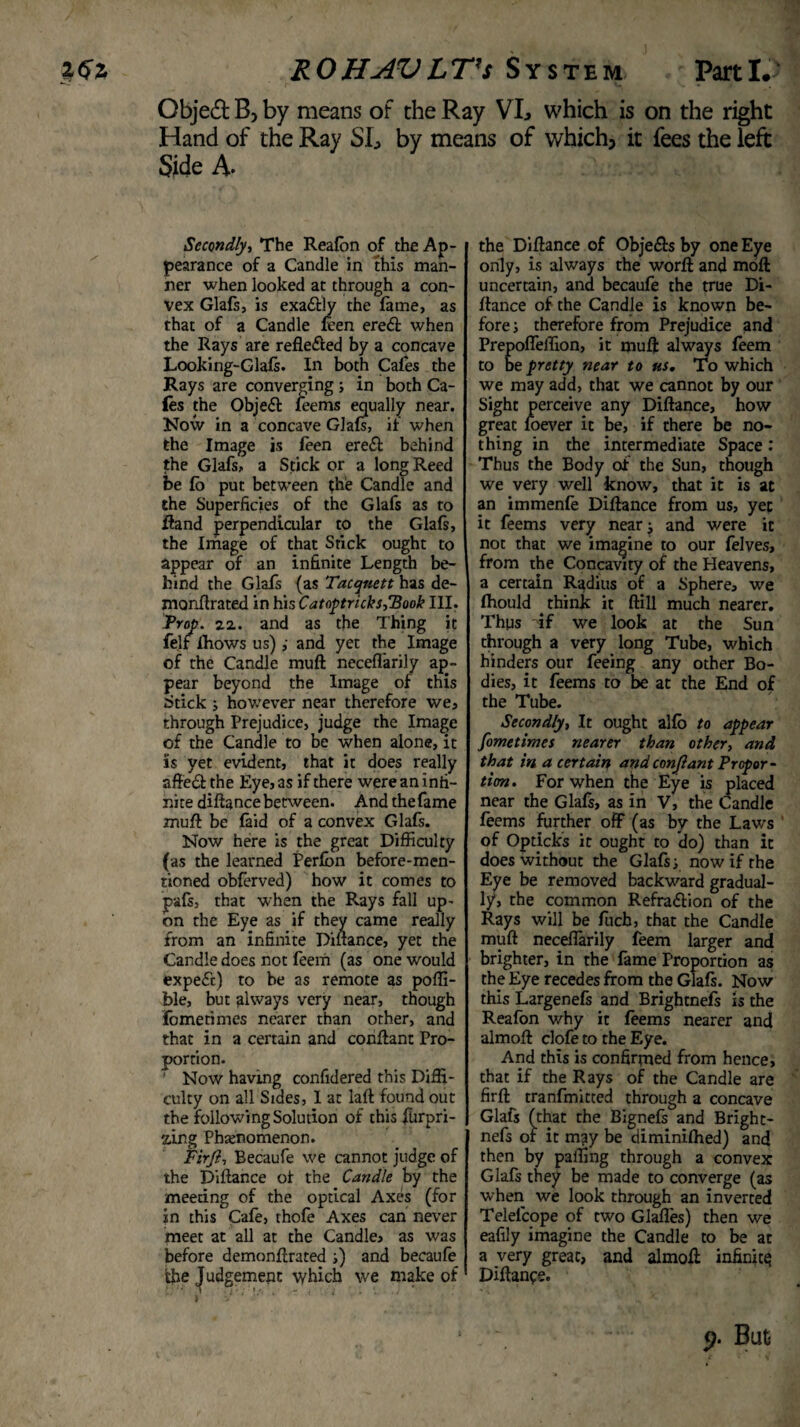 ROHAVLT’s System Parti. Object B> by means of the Ray VL which is on the right Hand of the Ray SL by means of which, it fees the left Side A- Secondly, The Reafon of the Ap¬ pearance of a Candle in this man¬ ner when looked at through a con¬ vex Glafs, is exa&ly the lame, as that of a Candle leen ere<ft when the Rays are refle&ed by a concave Looking-Glafs. In both Cafes the Rays are converging ; in both Ca¬ les the Object feems equally near. Now in a concave Glafs, if when the Image is leen ere£t behind the Glafs, a Stick or a long Reed be lo put between the Candle and the Superficies of the Glafs as to Hand perpendicular to the Glafs, the Image of that Stick ought to appear of an infinite Length be¬ hind the Glafs (as Tacqnett has de- monftrated in his CatoptricksfBook III. Prop. 22. and as the Thing it felf Ihows us)and yet the Image of the Candle mull neceflarily ap¬ pear beyond the Image of this Stick ; however near therefore we, through Prejudice, judge the Image of the Candle to be when alone, it is yet evident, that it does really afte6t the Eye, as if there were an infi¬ nite diftance between. And thefame muft be faid of a convex Glafs. Now here is the great Difficulty (as the learned Perfbn before-men¬ tioned obferved) how it comes to pafs, that when the Rays fall up¬ on the Eye as if they came really from an infinite Diftance, yet the Candle does not feem (as one would expe£c) to be as remote as poffi- ble, but always very near, though Fometimes nearer than other, and that in a certain and conflant Pro¬ portion. Now having confidered this Diffi¬ culty on all Sides, I at laft found out the following Solution of this flirpri- zing Phenomenon. Firji, Eecaufe we cannot judge of the Diftance of the Candle by the meeting of the optical Axes (for in this Cafe, thofe Axes can never meet at all at the Candle, as was before demonftrated s) and becaufe the Judgement which we make of the Diftance of Obje&s by one Eye only, is always the worft and moft uncertain, and becaufe the true Di¬ ftance of the Candle is known be¬ fore ; therefore from Prejudice and Prepofleffion, it muft always feem to be pretty near to us. To which we may add, that we cannot by our Sight perceive any Diftance, how great loever it be, if there be no¬ thing in the intermediate Space: Thus the Body of the Sun, though we very well know, that it is at an immenfe Diftance from us, yet it feems very nearj and were it not that we imagine to our felves, from the Concavity of the Heavens, a certain Radius of a Sphere, we Ihould think it ftill much nearer. Thus if we look at the Sun through a very long Tube, which hinders our feeing any other Bo¬ dies, it feems to be at the End of the Tube. Secondly, It ought alio to appear fometimes nearer than other, and that in a certain and conflant Propor¬ tion. For when the Eye is placed near the Glafs, as in V, the Candle feems further off (as by the Laws of Opticks it ought to do) than it does without the Glafs s now if the Eye be removed backward gradual¬ ly, the common Refra&ion of the Rays will be fucb, that the Candle muft neceflarily feem larger and brighter, in the fame Proportion as the Eye recedes from the Glafs. Now this Largenefs and Brightnefs is the Reafon why it feems nearer and almoft clofe to the Eye. And this is confirmed from hence, that if the Rays of the Candle are firft tranfmitted through a concave Glafs (that the Bignefs and Bright¬ nefs of it may be diminilhed) and then by palling through a convex Glafs they be made to converge (as when we look through an inverted Telelcope of two Glafles) then we eafily imagine the Candle to be at a very great, and almoft infinity Diftance.