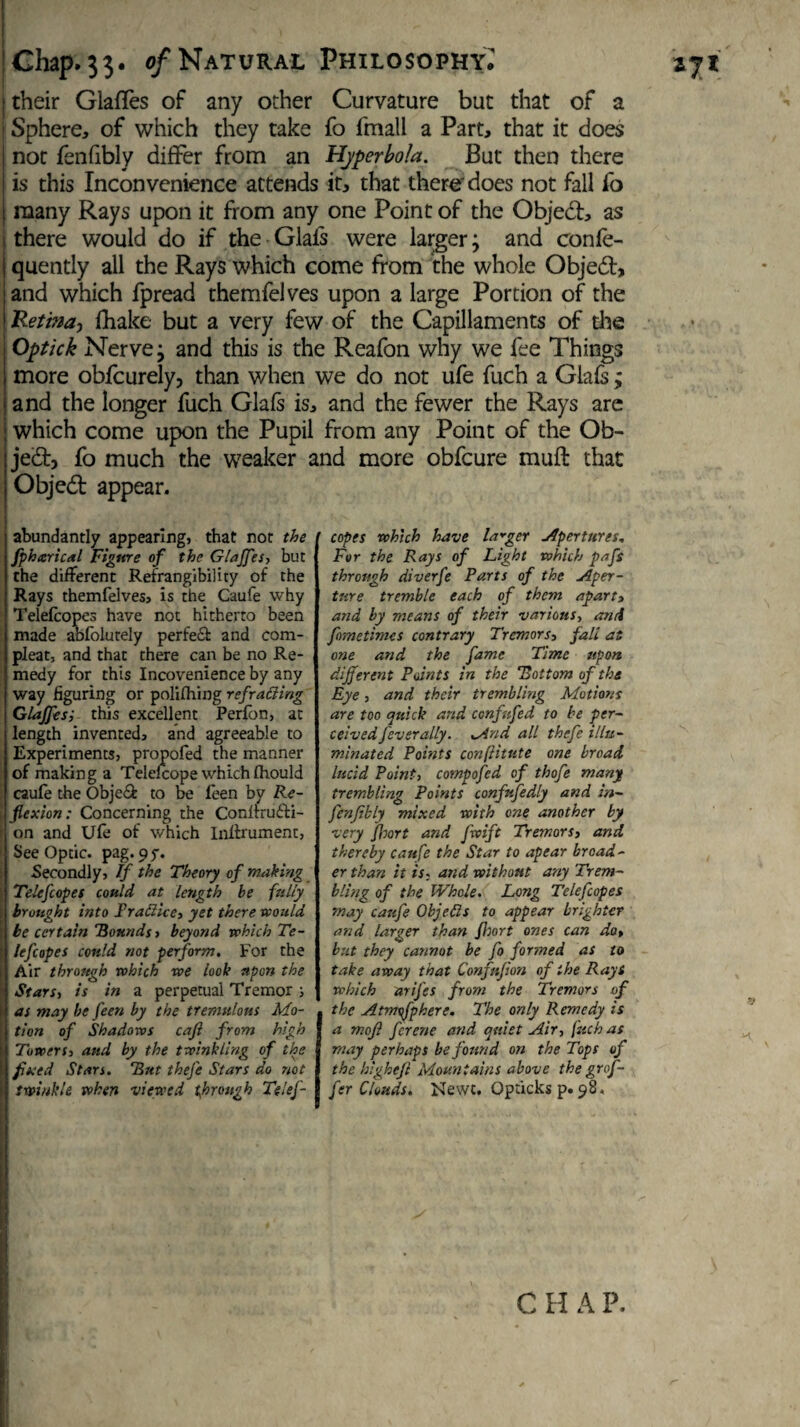 their GlafTes of any other Curvature but that of a Sphere, of which they take fo fmall a Part, that it does not fenfibly differ from an Hyperbola. But then there is this Inconvenience attends it, that there'does not fall fo many Rays upon it from any one Point of the Objed, as there would do if the Giafs were larger; and confe- quently all the Rays which come from the whole Objed, and which fpread themfelves upon a large Portion of the .Retina, fhake but a very few of the Capillaments of die Optick Nerve; and this is the Reafon why we fee Things more obfcurely, than when we do not ufe fuch a Giafs ; and the longer fuch Giafs is, and the fewer the Rays are which come upon the Pupil from any Point of the Ob¬ ject, fo much the weaker and more obfcure muft that Objed appear. abundantly appearing, that not the fpharical Figure of the Glajfes, but the different Refrangibility of the Rays themfelves, is the Caufe why Telefcopes have not hitherto been made abfolutely perfe& and com¬ pleat, and that there can be no Re¬ medy for this Incovenience by any way figuring or polifhing refracting Glajfes; this excellent Perfon, at length invented, and agreeable to Experiments, propofed the manner of making a Telelcope which Ihould caufe the Obje& to be feen by Re¬ flexion: Concerning the Conltru&i- on and Ufe of which Inffrumenc, See Optic, pag. 95-. Secondly, If the Theory of making Telefcopes could at length be fully brought into Fraffice, yet there would be certain Bounds, beyond which Te¬ le fc opes could not perform. For the Air through which we look upon the Stars, is in a perpetual Tremor ; as may he feen by the tremulous Mo- j tion of Shadows caji from high [j Towers, and by the twinkling of the ■ fixed Stars. But thefe Stars do not »| twinkle when viewed through Telef- copes which have larger Apertures, For the Rays of Light which pafs through diverfe Parts of the Aper¬ ture tremble each of them apart> and by means of their various, and fometimes contrary Tremors, fall at one and the fame Time upon different Points in the Bottom of the Eye, and their trembling Motions are too quick and cenfufed to be per¬ ceived feverally. Mnd all thefe illu¬ minated Points confiitute one broad lucid Point, compofed of thofe many trembling Points confufedly and in- fenjibly mixed with one another by very floort and Jwift Tremors, and thereby caufe the Star to apear broad¬ er than it is. and without any Trem¬ bling of the Whole. Long Telefcopes may caufe Objed s to appear brighter and larger than floort ones can do, but they cannot be fo formed as to take away that Confufion of the Rays which arifes from the Tremors of the Atmsfpkere. The only Remedy is a mojl ferene and quiet Air, fuch as may perhaps be found on the Tops of the higheji Mountains above the grof¬ fer Clouds. Newt. Opticks p. 98. C H A P.