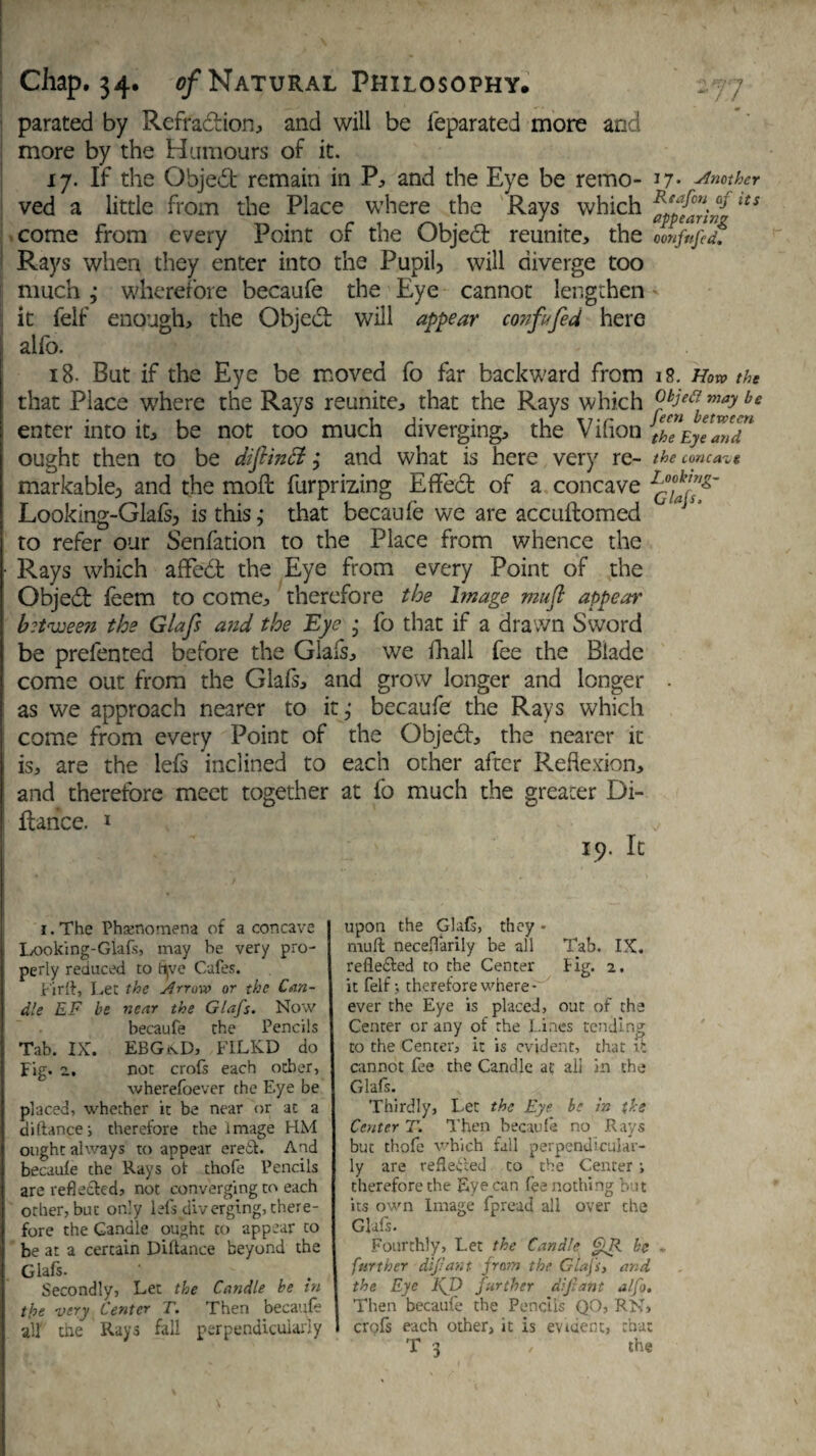 parated by Refradion, and will be feparated more and I more by the Humours of it. 17. If the Objed remain in P, and the Eye be remo- 17- Another ved a little from the Place where the Rays which tts come from every Point of the Object reunite, the 0onfufed. Rays when they enter into the Pupil, will diverge too much; wherefore becaufe the Eye cannot lengthen it felf enough, the Objed will appear con fit fed here alio. 18- But if the Eye be moved fo far backward from 18. How the that Place where the Rays reunite, that the Rays which °r^ah™aybe enter into it, be not too much diverging, the Vifion the Eye mT ought then to be difiinci, and what is here very re- the concave markable, and the mod: furprizing E fifed of a concave Looking-Glafs, is this; that becaufe we are accuftomed * *' to refer our Senfation to the Place from whence the • Rays which aflfed the Eye from every Point of the Objed feem to come, therefore the Image muft appear between the Glafs and the Eye ; fo that if a drawn Sword be prefented before the Glafs, we fhall fee the Blade come out from the Glafs, and grow longer and longer . ; as we approach nearer to it,- becaufe the Rays which come from every Point of the Objed, the nearer it is, are the lefs inclined to each other after Reflexion, and therefore meet together at fo much the greater Di- l dance. 1 19. It i. The Phenomena of a concave Looking-Glafs, may be very pro¬ perly reduced to fyve Cafes. Firft, Let the Arrow or the Can¬ dle EF be near the Glafs. Now becaufe the Pencils Tab. IX. EBGtcD, F1LKD do Fig. 2. not crofs each ocher, wherefoever the Eye be placed, whether it be near or at a diftance; therefore the image HM ought always to appear ereit. And becaufe the Rays of thofe Pencils are reflected, not converging to each other, but only lefs diverging, there¬ fore the Candle ou-jhc to appear to be at a certain Diftance beyond the Glafs. Secondly, Let the Candle be in the very Center T. Then becaufe all the Rays fall perpendicularly upon the Glafs, they - muft necefl'arily be all Tab. IX. refledted to the Center Hg. 2. it felf; therefore where- ever the Eye is placed, out of the Center or any of the Lines tending to the Center, it is evident, that it cannot fee the Candle at all in the Glafs. Thirdly, Let the Eye be h the Center T. Then becaufe no Rays buc thofe which fall perpendicular¬ ly are reflected to the Center; therefore the Eye can fee nothing but its own Image fpread all over the Glafs. Fourthly, Let the Candle be - further dipant from the Gtafs} and the Eye IfD further dipant a/fo. Then becaufe the Pencils QO, RN, crofs each other, it is evident, that T 3 / the