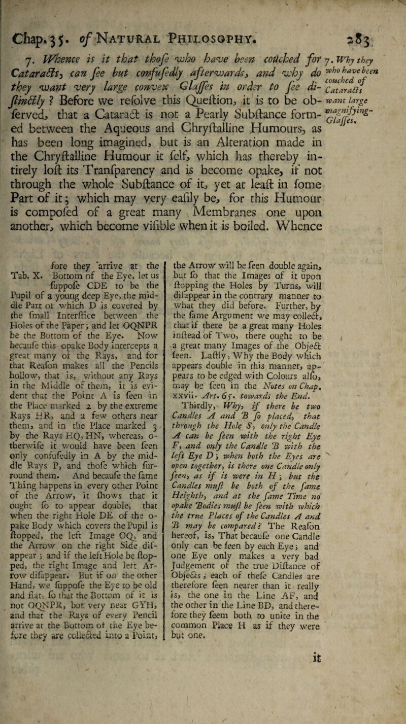 7. Whence is it that thofe -who have been couched for y. Why they CataratlS) can fee but confufdly afterwards, and why do who have been they want very large convex Glajps in order to fee di- c^Jafis finally ? Before we refolve this Queftion, it is to be ob- want large fervcd, that a Catarad is not a Pearly Subitanee form- ed between the Aqueous and Chryftalline Humours^ as has been long imagined,, but is an Alteration made in the Chryftalline Humour it felf, which has thereby in- tirely loft its Tranfparency and is become opake, if not through the whole Subftance of it, yet at leaft in fome Part of it; which may very eafily be, for this Humour is composed of a great many Membranes one upon another, which become vifible when it is boiled. Whence fore they 'arrive at the Tab. X. Bottom of the Eye, let us fuppofe CDE to be the Pupil of a young deep Eye, the mid¬ dle Part ot which D is covered by the fmall Interface between the Holes of the Papers and let OQNPR be the Bottom of the Eye. Now becaufe this opake Body intercepts a great many of the Rays, and for that Reafon makes all the Pencils hollow, that is, without any Rays in the Middle of them, it is evi¬ dent that the Point A is feen in the Place marked z by the extreme Rays HR, and a few others near them, and in the Place marked 3 by the Rays KQ, HN, whereas, o- therwife it would have been feen only confufedly in A by the mid¬ dle Rays P, and thofe which fur- round them. And becaufe the fame Thing happens in every other Point of the Arrow, it (hows that it ought fb to appear double, that when the right Hole DE of the o- pake Body which covers the Pupil is flopped, the left Image OQ, and the Arrow on the right Side dis¬ appear ; and if the left Hole be flop¬ ped, the right Image and left Ar¬ row difappear. But if on the other Hand, we fuppofe the Eye to be old and fiat, fb that the Bottom of it is not OQNPR, but very near GYH, and that the Rays or every Pencil arrive at the Bottom ot the Eye be¬ fore they are cclie&cd into a Point, the Arrow will be feen double again, but fo that the Images of it upon flopping the Holes by Turns, will difappear in the contrary manner to what they did before. Further, by the fame Argument we may collect, that if there be a great many Holes mftead of Two, there ought to be a great many Images of the Objebt feen. Laftly, Why the Body which appears double in rhis manner, ap¬ pears to be edged with Colours alfo, may be feen in che Notes on Chap. XXvii* Art. 65* towards the End. Thirdly, Why, if there be two Candles A and 2 fo placed, that through the Hole S, only the Candle A can be feen with the right Eye F, and only the Candle 2 with the left Eye D s when both the Eyes are open together, is there one Candle only feen, as if it were in H; but the Candles mnfi be both of the fame Heighth, and at the fame Time no opake Todies mttfl be feen with which the true Places of the Candles A and 2 may be compared? The Reafon hereof, is. That becaufe one Candle only can be feen by each Eye j and one Eye only makes a very bad Judgement of the true Diflance of Objects i each of thefe Candles are therefore feen nearer than it really is, the one in the Line AF, and the other in the Line BD, and theie- fore they feem both to unite in the common Place H as if they were but one. / it