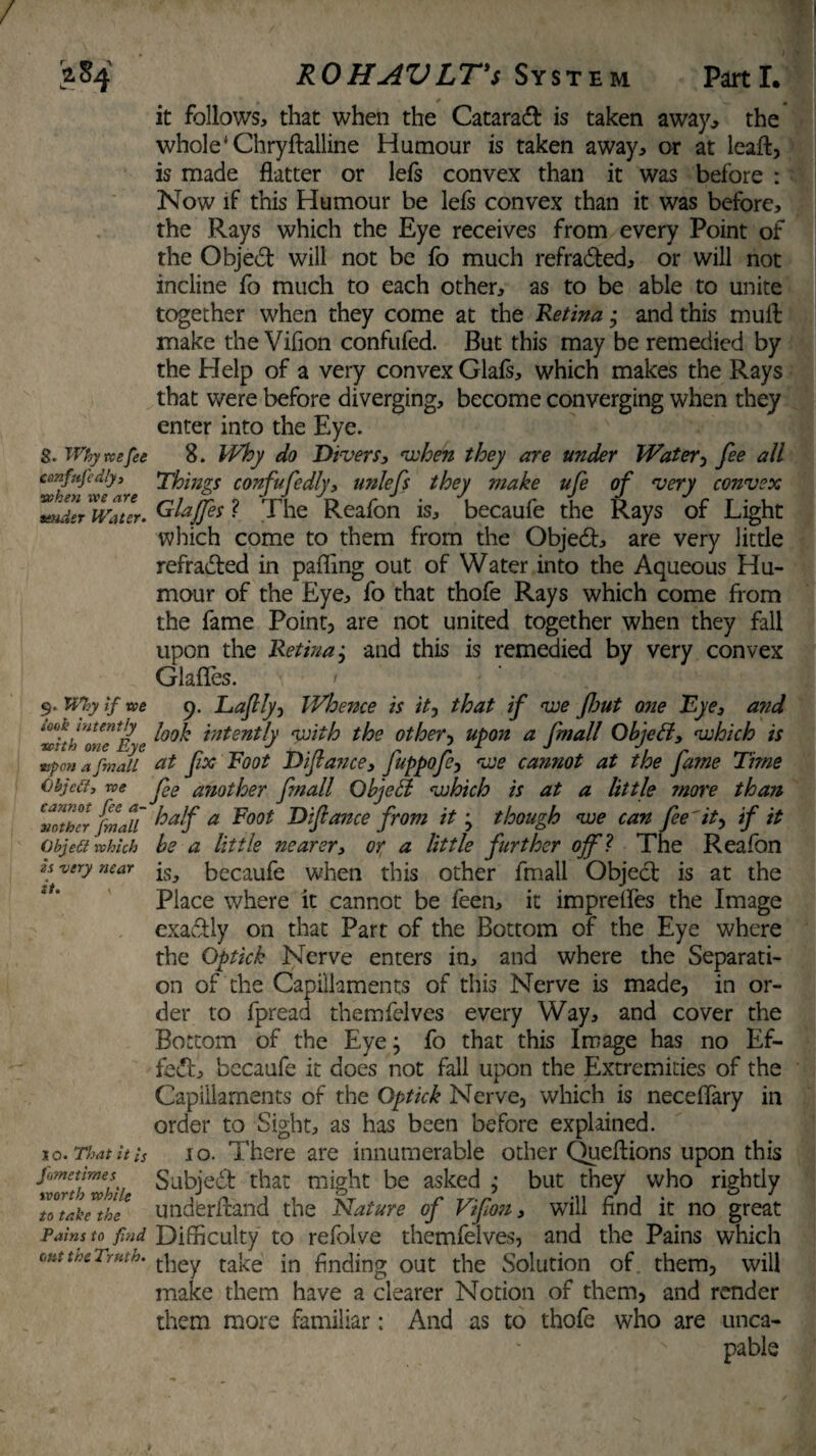 8. Why vc e fee confnfcdly, when we are tender Water. 9. Why if we sock intently with one Eye tipon a fmall Objed, roe cannot fee a- 3iother fmall Qbjett which is very near it. , 1 o. That it is Jlmetimes worth while to take the Fains to find oat the Truth. it follows, that when the Cataract is taken away, the whole ‘ Chryftalline Humour is taken away, or at leaf!:, is made flatter or lefs convex than it was before : Now if this Humour be lefs convex than it was before, the Rays which the Eye receives from every Point of the Object will not be fo much refraded, or will not incline fo much to each other, as to be able to unite together when they come at the Retina; and this mufl: make the Vifion confufed. But this may be remedied by the Help of a very convex Glafs, which makes the Rays that were before diverging, become converging when they enter into the Eye. 8. Why do Divers, veloen they are under Water, fee all Things confufedly, unlefs they make ufe of very convex Glajfes ? The Reafon is, becaufe the Rays of Light which come to them from the Objed, are very little refraded in pafling out of Water into the Aqueous Hu¬ mour of the Eye, fo that thofe Rays which come from the fame Point, are not united together when they fall upon the Retinaj and this is remedied by very convex GlafTes. \ < c). Daftly, Whence is itj that if voe flout one Eye, and look intently voith the other, upon a fmall Objett, <which is at fx Root Diftance, fuppofc-, voe cannot at the fame Time fee another fmall Objell which is at a little more than half a Foot Diftance from it -y though voe can fee'it, if it be a little nearer, or a little further off l The Reafon is, becaufe when this other fmall Objed is at the Place where it cannot be feen, it impretfes the Image exadly on that Part of the Bottom of the Eye where the Optick Nerve enters in, and where the Separati¬ on of the Capillaments of this Nerve is made, in or¬ der to fpread themfelvcs every Way, and cover the Bottom of the Eye; fo that this Image has no Ef- fed, becaufe it does not fall upon the Extremities of the Capillaments of the Optick Nerve, which is neceflary in order to Sight, as has been before explained. 10. There are innumerable other Queftions upon this Subjed that might be asked ; but they who rightly undferfland the Nature of Vfou, will find it no great Difficulty to refolve themfelves, and the Pains which they take in finding out the Solution of them, will make them have a clearer Notion of them, and render them more familiar; And as to thofe who are unca- pabls