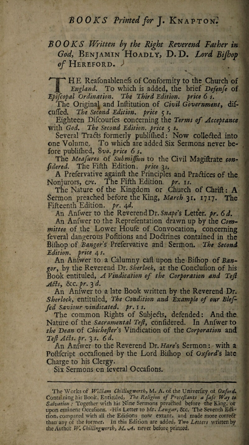 BOOKS Written by the Right Reverend Father in Gody Benjamin Hoadly, D. D. Lord Bijhop of Hereford. ) -  ^ < THE Reafonablenefs of Conformity to the Church of England. To which is added, the brief Befen/e of Epifcopal Ordination. The Third Edition, price 6 s. The Original and Inftitution of Civil Government, dif- culTed. The Second Edition. price 5 s. Eighteen Difcourfes concerning the Terms of Acceptance with God. The Second Edition, price 5 s. Several Tracts formerly published: Now collefled into one Volume. To which are added Six Sermons never be¬ fore publifhed, 8vo. price 6 s. The Meafures of Submijfion to the Civil Magiftrate con- fidered. The Fifth Edition, price 3*. A Prefervative againft the Principles and Practices of the Nonjurors, crc. The Fifth Edition, pr. u. The Nature of the Kingdom or Church of Chrift: A Sermon preached before the King, March 3r, 1717. The Fifteenth Edition, pr. 4d. An Anfwer to the Reverend Dr. Snape's Letter, pr. 6d. An Anfwer to the Reprefentation drawn up by the Com- mittee of the Lower Houfe of Convocation, concerning feveral dangerous Pofitions and Do&rines contained in the Biihop of Bangor's Prefervative and Sermon. The Second Edition, price 4 s. An Anfwer to a Calumny call upon the Bifhop of Ban¬ gor, by the Reverend Dr. Sherlock, at the Concluhon of his Book entituled, A Vindication of the Corporation and Tefi Atts, &c. pr. 3 d. An Anfwer to a late Book written by the Reverend Dr. Sherlock, entituled. The Condition and Example of our Blef- fed Saviour vindicated, pr. 1 s. The common Rights of Subjects, defended: And the Nature of the Sacramental Tefi, conlidered. In Anfwer to the Bean of Chichefiers Vindication of the Corporation and Tefi Acts. pr. 3 s. 6d. An Anfwer to the Reverend Dr. Hare s Sermon: with a Poftfcript occafioned by the Lord Bilhop of Oxford's late Charge to his Clergy. Six Sermons on feveral Occafions. The Works of William Chillingworth, M. A. of the Univerfity of Oxford. Containing his Book, Entituled, The Religion of Protefiants a fafe Way to Salvation : Together with his Nine Sermons preached before the King, or upon eminent Occafions. 'His Letter to Mr. Lewgar, &c. The Seventh Edi¬ tion, compared with all the Editions now extant, and made more correft than any of the former. In this Edition are added, Tvoo Letters written by the Author W. Chillingworth, M, neyer before printed.