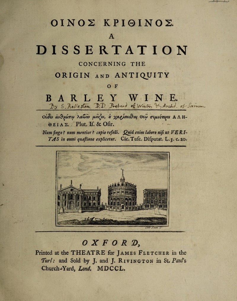 OINOS KPI0INOS. A O X F O R 2), Printed at the THEATRE for James Fletcher in the Turl: and Sold by J. and J. Rivington in Si, Paul*^ Church-»Yard, Lond, M D C C L» Ov^lV OLV^^UTTCO XefJo^V f^et^OV, i QiCO Cifjt,V07f^0)f AAH- ©BIAS.. Plut. If. & Ofir. -• Nunt jingo ? num mentior ? cupio refelli. enim laboro nifiut VERI'^ TAS in omni quajlione explicetur. Cic.Tufc. Difputat. L.j. c*20. DIS S E RTATION CONCERNING THE ORIGIN AND ANTIQUITY O F BARLEY WINE. S ,lKo//e.sG>ih< &( Arc/,J.