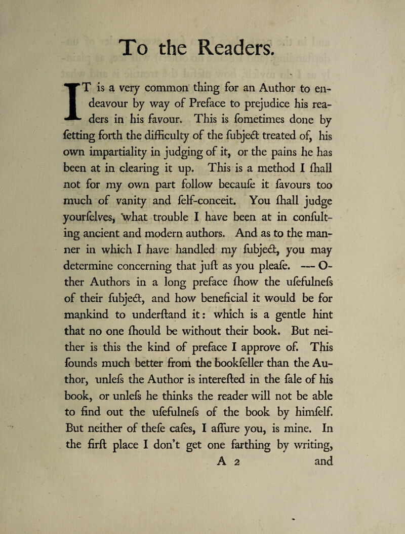 To the Readers; IT is a very common thing for an Author to en¬ deavour by way of Preface to prejudice his rea¬ ders in his favour. This is fbmetimes done by fetting forth the difficulty of the fubjedt treated of, his own impartiality in judging of it, or the pains he has been at in clearing it up. This is a method I ffiall not for my own part follow becaufe it favours too much of vanity and felf-conceit. You ffiall judge yourfelves, what trouble I have been at in confult- ing ancient and modern authors. And as to the man¬ ner in which I have handled my fubjedt, you may determine concerning that juft as you pleafe. — O- ther Authors in a long preface ffiow the ufefulnels of their ftibjedl, and how beneficial it would be for mankind to underftand it: which is a gentle hint that no one ffiould be without their book. But nei¬ ther is this the kind of preface I approve of. This founds much better frorri the bookfeller than the Au¬ thor, unlefs the Author is interefted in the fale of his book, or unlefs he thinks the reader will not be able to find out the ufefulnefs of the book by himfelf. But neither of thefe cafes, I aflure you, is mine. In the firft place I don’t get one farthing by writing,