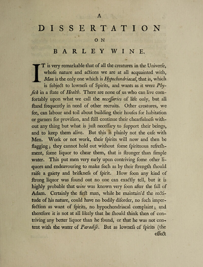 A DISSERTATION • ■ O N BARLEYWINE. t ■ IT is very remarkable that of all the creatures in the Univerfe, whofe nature and adlions we are at all acquainted with, Man is the only one which is Hypochondriacal^ that is, which is fubjedt to lownefs of Spirits, and wants as it were Phy- Jick in a ftate of Health, There are none of us who can live com¬ fortably upon what we call the necejfaries of life only, but all Hand frequently in need of other recruits. Other creatures, we fee> can labour and toil about building their houfes for habitation or garners for provifion, and ftill continue their chearfulnefs with¬ out any thing but what is juft neceffary to fupport their beings^ and to keep them alive. But this is plainly not the cafe with Men. Work or not work, their fpirits will now and then be flagging 3 they cannot hold out without fome fpirituous refrefh- ment, fome liquor to chear them, that is ftronger than Ample water. This put men very early upon contriving fome other li¬ quors and endeavouring to make fuch as by their ftrength fliould raife a gaiety and brifknefs of fpirit. How foon any kind of ftrong liquor was found out no one can exactly tell, but it is highly probable that wine was known very foon after the fall of Adam. Certainly the firfl man, while he maintain’d the re6li- tude of his nature, could have no bodily diforder, no fuch imper¬ fection as want of fpirits, no hypochondriacal complaint 3 and therefore it is not at all likely that he fhould’ think then of con¬ triving any better liquor than he found, or , that he was not con-» tent with the water of Paradife,. But as lownefs of fpirits (the effea: