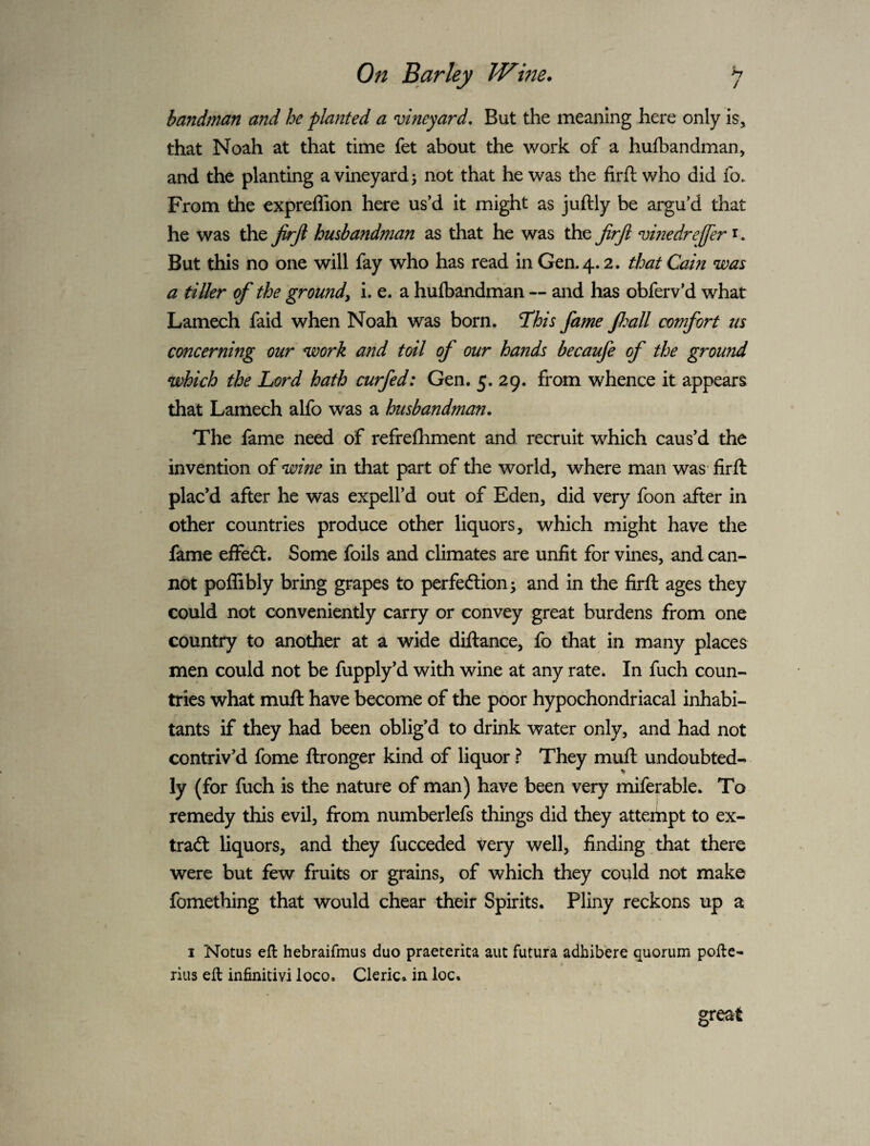 >7 / On Barley JVme* bandman and he planted a vineyard. But the meaning here only is, that Noah at that time fet about the work of a hufbandman, and the planting a vineyard ^ not that he was the firft who did fo. From the expreflion here us’d it might as juftly be argu’d that he was the frji husbandman as that he was the jirjl vinedreffer i. But this no one will fay who has read in Gen. 4.2. that Cam was a tiller of the groundy i. e. a hulbandm'an — and has obferv’d what Lamech faid when Noah was born. This fame Jhall comfort us concerning our work and toil of our hafids becaufe of the ground which the Lord hath curfed: Gen. 5. 29. from whence it appears that Lamech alfo was a husbandman. The fame need of refrefhment and recruit which caus’d the invention of wine in that part of the world, where man was* firft plac’d after he was expell’d out of Eden, did very foon after in other countries produce other liquors, which might have the fame effedt. Some foils and climates are unfit for vines, and can¬ not poffibly bring grapes to perfedlion; and in the firft ages they could not conveniently carry or convey great burdens from one country to another at a wide diftance, fo that in many places men could not be fupply’d with wine at any rate. In fuch coun¬ tries what muft have become of the poor hypochondriacal inhabi¬ tants if they had been oblig’d to drink water only, and had not contriv’d fome ftronger kind of liquor ? They muft undoubted¬ ly (for fuch is the nature of man) have been very miferable. To j remedy this evil, from numberlefs things did they atteihpt to ex- tradl liquors, and they fucceded very well, finding,that there were but few fruits or grains, of which they could not make fomething that would chear their Spirits. Pliny reckons up a I Notus eft hebraifmus duo praeterita aut futura adhibere quorum pofte- * rius eft infinitivi loco. Cleric, in loc.