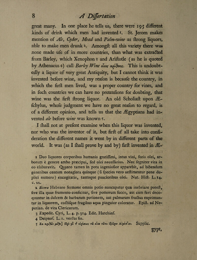 great many. In one place he tells us, there were 195 different kinds of drink which men had invented St. Jerom makes mention of Ale^ Cyder, Mead and Palni’-wine as ftrong liquors, able to make men drunk Amongft all this variety there was none made ufe of in more countries, than what,was extracted from Barley, which Xenophon ? and Ariftotle (as he is quoted by Athenaeus 4) call Barley Wine oJm Jc^iSivoe* This is undoubt¬ edly a liquor of very great Antiquity, but I cannot think it was invented before wine, and my reafon is becaufe the country, in which the firft men lived, was a proper country for vines, and in fuch countries we can have no pretenfions for doubting, that wine was the firft ftrong liquor. An old Scholiaft upon JE^ fchylus, whofe judgment we have no great reafon to regard, is of a different opinion, and tells us that the ^Egyptians had in¬ vented ale before wine was known r. I fhall not at prefent examine when this liquor was invented, nor who was the inventor of it, but firft of all take into conli- deration the different names it went by in different parts of the world. It was (as I fhall prove by and by) firft invented in iE- I Duo liquores corporibus humanis gratiffimi, intus vini, foris olei, ar- bomm c genere ambo praccipui, fed olei neceflarius. Nec fegniter vica in eo elaboravit. Qi^anto tamen in potu ingeniofior apparebit, ad bibendum generibus centum nonaginta quinque (fi fpecies vero aeftimentur pene du- plici numero) excogitatis, tantoque paucioribus olei. Nat. Hift. L. 14. c, aa. 1 Sicera Hebraco fermone omnis potio nuncupatur quas inebriare poteft-, five ilia quae frumento conficitur, five pomorum fucco, aut cum favi deco- quuntur in dulcem & barbaram potionem, aut palmarum frudus exprimun- tur in liquorem, codifque frugibus aqua pinguior coloratur. Epift. ad Ne- potian. de vita Clericorum. 3 Expedit. Cyri, L. 4. p. 314. Edit. Hutchinf. 4 Deipnof. L. verfiis fin. 5 Ek tS clvH tStO f^iU^OV Af^VTlPjCf, SuppllC. sypt>