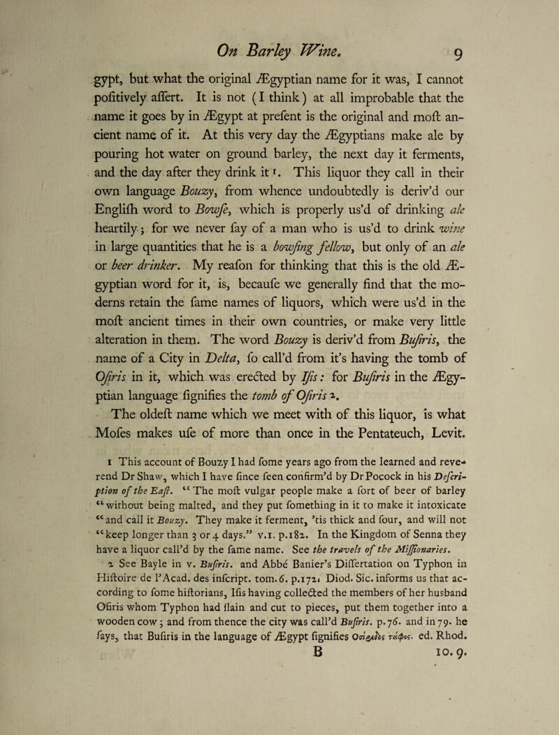 gypt, but what the original -Egyptian name for it was, I cannot pofitively allert. It is not (I think) at all improbable that the name it goes by in ^Egypt at prefent is the original and moft an¬ cient name of it. At this very day the Egyptians make ale by pouring hot water on ground barley, the next day it ferments, and the day after they drink it i. Tliis liquor they call in their own language Bouzyy from whence undoubtedly is deriv’d our Englifh word to Bowfe, which is properly us’d of drinking ale heartily; for we never fay of a man who is us’d to drink wine in large quantities that he is a bowfaig fellow^ but only of an ale or beer drinker. My reafon for thinking that this is the old R- gyptian word for it, is, becaufe we generally find that the mo¬ derns retain the fame names of liquors, which were us’d in the moft ancient times in their own countries, or make very little alteration in them. The word Bouzy is deriv’d from Bujirisy the name of a City in Delfa^ fo call’d from it’s having the tomb of OJiris in it, which was erected by l^is: for Bujiris in the iEgy- ptian language fignifies the tomb of Ofris 2-. The oldeft name which we meet with of this liquor, is what Mofes makes ufe of more than once in the Pentateuch, Levit. I This account of Bouzy I had fome years ago from the learned and reve-* rend Dr Shaw, which I have fince feen confirm’d by DrPocock in his Defcri^ ptlon oftheEaft. The moft vulgar people make a fort of beer of barley “without being malted, and they put fomething in it to make it intoxicate “ and call it Bouzy. They make it ferment, ’tis thick and four, and will not keep longer than 5 or 4 days.” v.i. p.iSa. In the Kingdom of Senna they have a liquor call’d by the fame name. See the travels of the MlJJtonartes, a See Bayle in v. Bufirls, and Abbe Banier’s DifTertation on Typhon in Hiftoire de I’Acad. des infcript. tom. d. p.iyi* Diod. Sic. informs us that ac¬ cording to fome hiftorians, Ifis having collected the members of her husband Ofiris whom Typhon had {lain and cut to pieces, put them together into a wooden cow; and from thence the city was call’d Bufrts. p.y^* and in 79. he fays, that Bufiris in the language of iEgypt fignifies ra^po^. ed. Rhod. B 10.9.