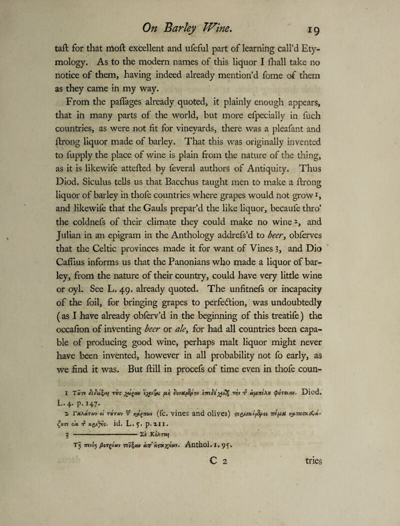 taft for that moft excellent and ufeful part of learning call’d Ety¬ mology. As to the modern names of this liquor I lhall take no notice of them, having indeed already mention’d fome of them as they came in my way. From the paflages already quoted, it plainly enough appears, that in many parts of the world, but more efpecially in fuch countries, as were not fit for vineyards, there was a pleafant and ftrong liquor made of barley. That this was originally invented to fupply the place of wine is plain from the nature of the thing, as it is likewife attefted by feveral authors of Antiquity. Thus Diod. Siculus tells us that Bacchus taught men to make a ftrong liquor of bai'ley in thofe countries where grapes would not grow and likewife that the Gauls prepar’d the like liquor, becaufe thro’ the coldnefs of their climate they could make no wine^, and Julian in an epigram in the Anthology addrefs’d to beer^ obferves that the Celtic provinces made it for want of Vines 3, and Dio Caflius informs us that the Panonians who made a liquor of bar¬ ley, from the nature of their country, could have very little wine or oyl. See L. 49. already quoted. The unfitnefs or incapacity of the foil, for bringing grapes to perfection, was undoubtedly (as I have already obferv’d in the beginning of this treatife) the occafion of inventing beer or ale^ for had all countries been capa¬ ble of producing good wine, perhaps malt liquor might never have been invented, however' in all probability not fo early, as we find it was. But ftill in procefs of time even in thofe coun- L.4. p. 147. 2, TetX^rm cl rirm x (fc. vines and olivCs) ^ id. L. p. 2.11. g -- KeATWf Tj TXTvIll iiTT Anthol. 9f* C 2 tries