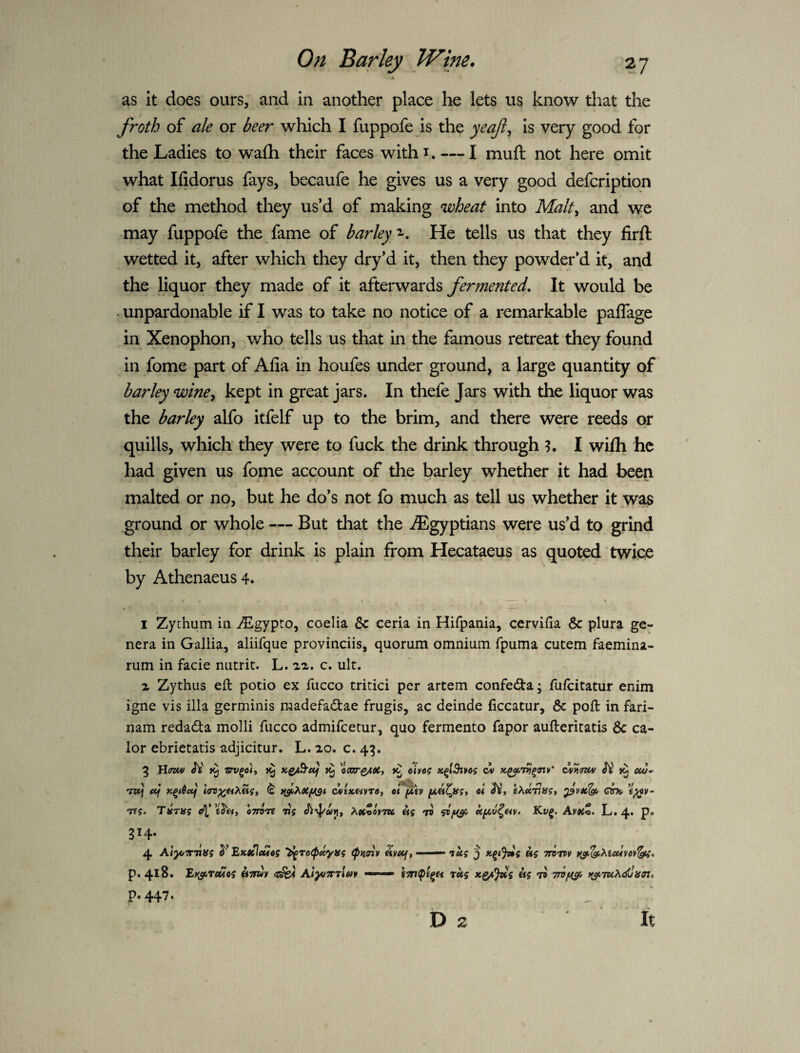 as It does ours, and in another place he lets us know that the froth of ale or beer which I fuppofe is the yeaf^ is very good for the Ladies to wa£h their faces withi. — I muft not here omit what Ifidorus fays, becaufe he gives us a very good defcription of the method they us’d of making wheat into Malt^ and \ye may fuppofe the fame of barley ‘s. He tells us that they firft wetted it, after which they dry’d it, then they powder’d it, and the liquor they made of it afterwards fermented. It would be . unpardonable if I was to take no notice of a remarkable palTage in Xenophon, who tells us that in the famous retreat they found in fome part of Afia in houfes under ground, a large quantity of barley wine^ kept in great jars. In thefe Jars with the liquor was the barley alfo itfelf up to the brim, and there were reeds or quills, which they were to fuck the drink through ?. I wifh he had given us fome account of the barley whether it had been malted or no, but he do’s not fo much as tell us whether it .was ground or whole — But that the ^Egyptians were us’d to grind their barley for drink is plain from Hecataeus as quoted twice % by Athenaeus 4. I Zythum in i^lgypto, coelia & ceria in Hifpania, cervifia 6c plura ge¬ nera in Gallia, aliifque provinciis, quorum omnium fpuma cutem faemina- rum in facie nutrit. L. ai. c. ult. X Zythus eft potio ex fucco tritici per artem confedla; fufeitatur enim igne vis ilia germinis raadefadtae frugis, ac deinde (iccatur, 6c poft in fari- nam redadta molli fucco admifeetur, quo fermento fapor aufteritatis 6c ca- lor ebrietatis adjicitur. L. 20. c. 4^. 314. p. 447. D 2 It