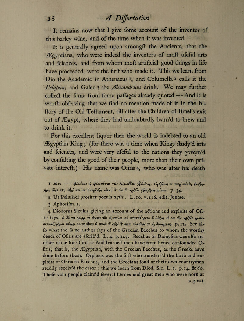 It remains now that I give fome account of the inventor of this barley wine, and of the time when it was invented. It is generally agreed upon amongft the Ancients, that the ^Egyptians, who were indeed the inventors of moft ufeful arts and fciences, and from whom moft artificial good things in life have proceeded, were the firft who made it. This we learn from Dio the Academic in Athenaeus i, and Columella ^ calls it the ’ Pelufiany and Galen ? the Alexandrian drink. We may further collecft the fame from fome paflages already quoted — And it is worth obferving that we find no mention made of it in the hi- ftory of the Old Teftament, till after the Children of Ifraefs exit out of iEgypt, where they had undoubtedly learn’d to brew and ‘to drink it. For this excellent liquor then the world is indebted to an old ^Egyptian King; (for there was a time when Kings ftudy'd arts and fciences, and were very ufeful to the nations they govern’d 4 by confulting the good of their people, more than their own pri- vate intereft.) His name was Ofiris4, who was after his death I A/ai>v - (ptXolvus <ptX67rorecs raq Ai^vTrllits iv^i^vetf re ewriti fiSf'i Tnvletv «’/»», r T zrimv. p. 34. a Ut Peluliaci proritet pocula 7ythi. L. 10. v,n6, edit. Juntae. 3 Aphorifni. a. 4 Diodorus Siculus giving an account of the adions and exploits of Oii- ris fays, « 'te ns rv ipvrvv nis ecfZTriXfi ri cit oxivei^ofS^ov Xei7ri[^ov » ttbAw 'zsfet T eivov ivAitllois re p. 12. See al- fo what the fame author fays of the Grecian Bacchus to whom the worthy deeds of Ofiris are afcribM. L. 4. p. 147. Bacchus or Dionyfius was alfo an¬ other name for Ofiris — And learned men have from hence confounded O- firis; that is, the'Egyptian, with the Grecian Bacchus, as the Greeks have done before them. Orpheus was the firft who transferred the birth and ex¬ ploits of Ofiris to Bacchus, and the Grecians fond of their own countrymen readily receiv’d the error : this we learn from Diod. Sic. L. i. p. 14. & 6'o. Thefe vain people claim’d feveral heroes and great men who were born at a great