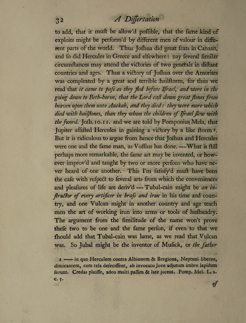 to add, that it muft be allow’d poffible, that the fame kind of exploits might be perform’d by different men of valour in diffe- • pent parts of the world. Thus Jofhua did great feats in Canaan, and fo did Hercules in Greece and elfewhere: nay feveral fimilar circumftances may attend the vidories of two genetals in diftant countries and ages. Thus a vidlory of Jolhua over the Amorites was compleated by a great and terrible hailftorm, for thus we read that it came to pafs as they fled before Ifrael^ and were in the going donjon to Beth-horon^ that the Lord cajl down great flones from heaven upon them unto Azekah^ and they died: they were more which died with hailfiones^ than they whom the children of Ifrael flew with the fword, Jofli.io.i i. and we are told by Pomponius Mela, that Jupiter affifted Hercules in gaining a viftory by a like ftorm i. But it is ridiculous to argue from hence that Jofhua and Hercules were one and the fame man, as Voffius has done. —What is ftill perhaps more remarkable, the fame art may be invented, or how¬ ever improv’d and taught by two or more perfons who have ne¬ ver heard of one another. ' This I’m fatisfy’d muft have been the cafe with refpedt to feveral arts from which the conveniences and pleafures of life are deriv’d — Tubal-cain might be an in-- flruhtor of every artificer in brafs and iron in his time and coun¬ try, and one Vulcan might in another country and age teach men the art of working iron into arms or tools of hufbandry. The argument from the fimilitude of the name won’t prove thefe two to be one and the fame perfon, if even to that we fliould add that Tubal-cain was lame, as we read that Vulcan was. So Jubal might be the inventor of Mufick, or the father A 4 I — in quo Herculem contra Albionem & Bergiona, Neptuni liberos, dimicantem, cum tela defeciffent, ab invocato Jove adjutum imbre lapidum ferunt. Credas pluiffe, adeo multi paffim & late jacent. Pomp. Mel. L. a. c, 5.