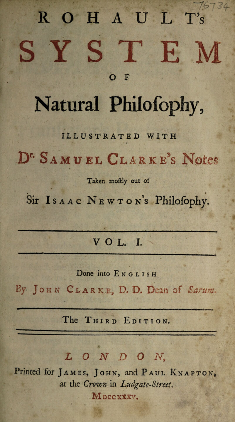  ■ '7'673'f R O H A U L T’s SYST O F Natural Philofophy, ' ^ / . ILLUSTRATED WITH - ft , • # Dr* Samuel Clarke5s Notes % t - • '* Taken moftly out of • * Sir Isaac Newton’s Philofophy. VOL. I. Done into English By John Clarke3 D* D. Dean of Earum, The Third Edition. LONDON,, ■ * Printed for J a m e s, John, and Paul Knap ton, at the Crown in Ludgate-Street, Mdccxxxv,