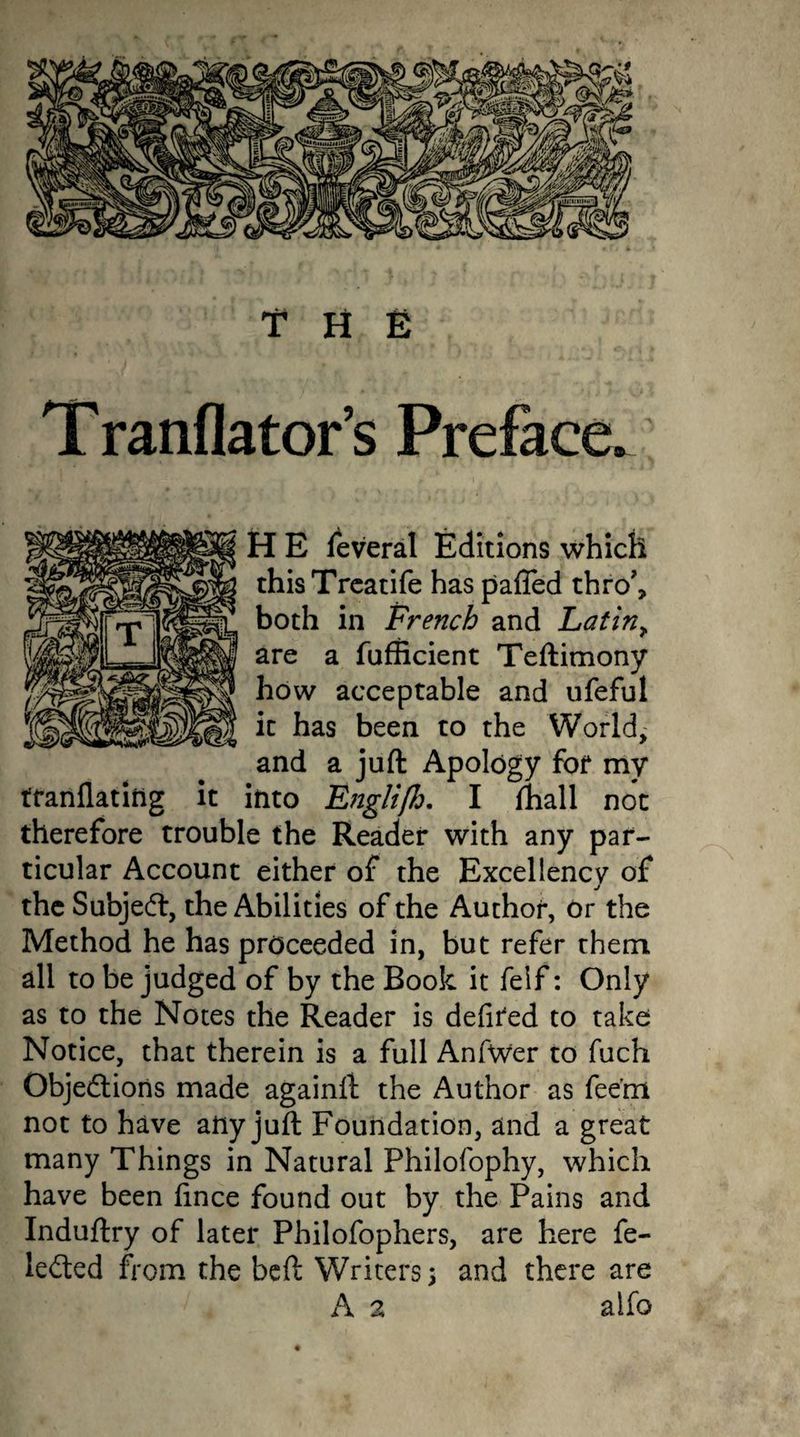 THE Tranflator’s Preface. H E feveral Editions which thisTreatife has pafied thro', both in French and Latin> are a fufficient Teftimony how acceptable and ufeful it has been to the World,' and a juft Apology for my tfariflating it into Englijh. I fhall not therefore trouble the Reader with any par¬ ticular Account either of the Excellency of the Subject, the Abilities of the Author, or the Method he has proceeded in, but refer them, all to be judged of by the Book it felf: Only as to the Notes the Reader is defined to take Notice, that therein is a full AnfWer to fuch Objections made againft the Author as fee’m not to have any juft Foundation, and a great many Things in Natural Philofophy, which have been fince found out by the Pains and Induftry of later Philofophers, are here fe- leCted from the beft Writers 5 and there are A 2 alfo