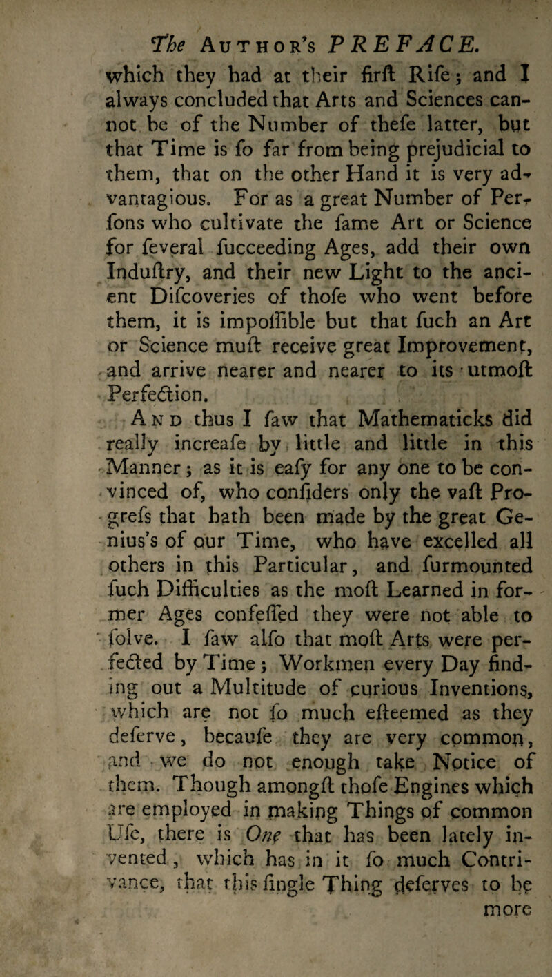 which they had at their firft Rife; and I always concluded that Arts and Sciences can¬ not be of the Number of thefe latter, but that Time is fo far from being prejudicial to them, that on the other Hand it is very ad** vantagious. For as a great Number of Per- fons who cultivate the fame Art or Science for feveral fucceeding Ages, add their own Induftry, and their new Light to the anci¬ ent Difcoveries of thofe who went before them, it is impoffible but that fuch an Art or Science muft receive great Improvement, and arrive nearer and nearer to its • utmoft Perfe&ion. And thus I faw that Mathematicks did really increafe by little and little in this 'Manner; as it is eafy for any one to be con¬ vinced of, who considers only the vaft Pro- grefs that bath been made by the great Ge¬ nius’s of our Time, who have excelled all others in this Particular, and furmoynted fuch Difficulties as the moft Learned in for¬ mer Ages confeffed they were not able to folve. I faw alfo that moft Arts were per¬ fected by Time; Workmen every Day find¬ ing out a Multitude of curious Inventions, which are not fo much efteemed as they deferve, becaufe they are very common, and . we do not enough take Notice of them. Though amongft thofe Engines which are employed in making Things of common Ufe, there is One that has been lately in¬ vented , which has in it fo much Contri¬ vance, that this Angle Thing deferves to be more