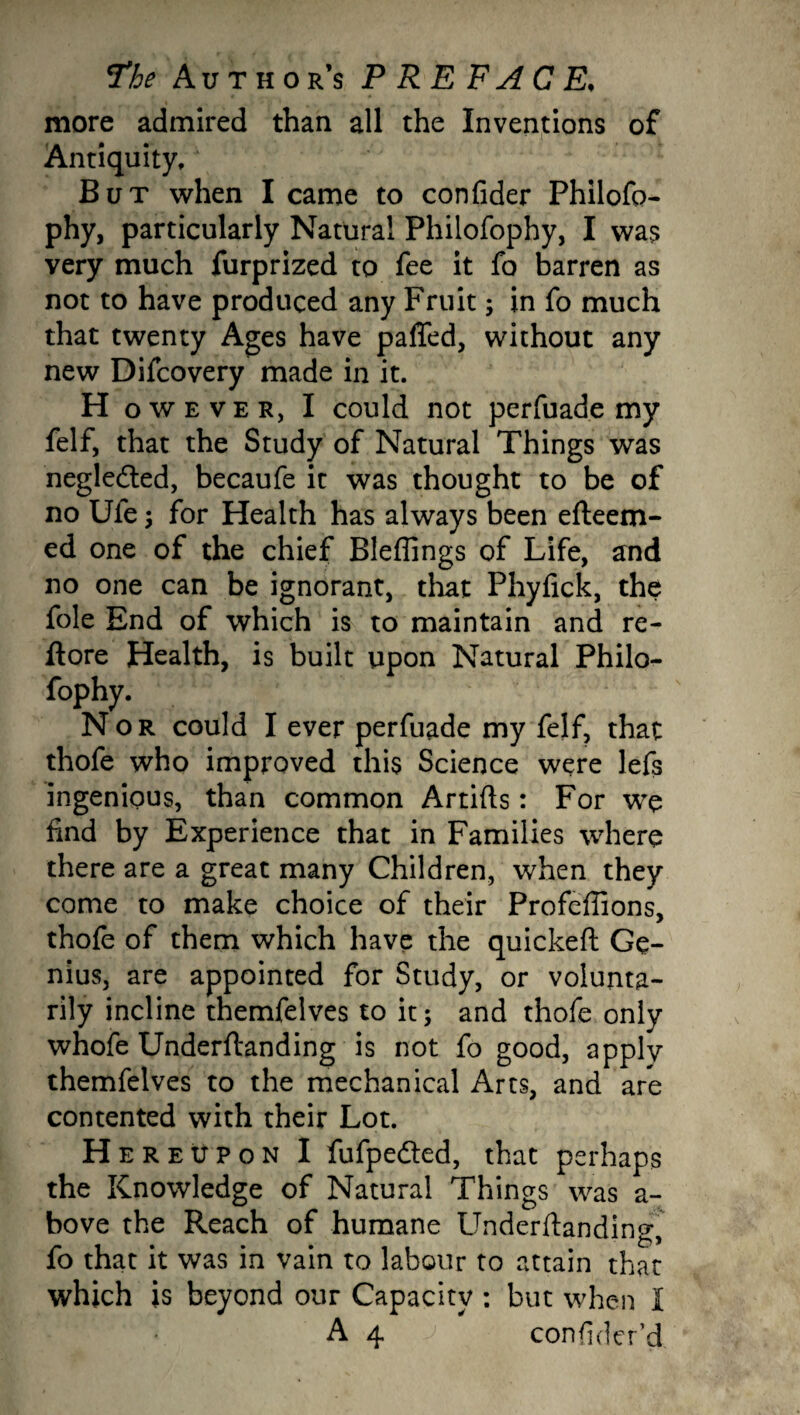 more admired than all the Inventions of Antiquity, But when I came to confider Philofo- phy, particularly Natural Philofophy, I was very much furprized to fee it fo barren as not to have produced any Fruit; in fo much that twenty Ages have paffed, without any new Difcovery made in it. H owever, I could not perfuade my felf, that the Study of Natural Things was negledted, becaufe it was thought to be of no Ufe ; for Health has always been efteem- ed one of the chief Blefiings of Life, and no one can be ignorant, that Phyfick, the foie End of which is to maintain and re- ftore Health, is built upon Natural Philo¬ fophy. Nor could I ever perfuade my felf, that thofe who improved this Science were lefs ingenious, than common Artifts: For we find by Experience that in Families where there are a great many Children, when they come to make choice of their Profefiions, thofe of them which have the quickeft Ge¬ nius, are appointed for Study, or volunta¬ rily incline themfelves to it; and thofe only whofe Underftanding is not fo good, apply themfelves to the mechanical Arts, and are contented with their Lot. Her eupon I fufpedted, that perhaps the Knowledge of Natural Things was a- bove the Reach of humane Underftanding fo that it was in vain to labour to attain that which is beyond our Capacity : but when I A 4 consider'd