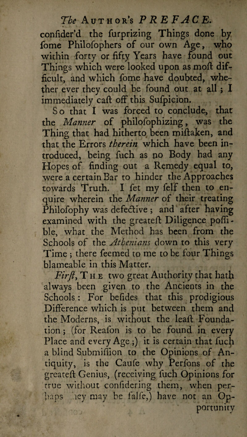 confider'd the furprizing Things done by fome Philofophers of our own Age, who within forty or fifty Years have found out Things which were looked upon as moft dif¬ ficult, and which fome have doubted, whe¬ ther ever they could be found out at all ; I immediately caft off this Sufpicion. So that I was forced to conclude, that the Manner of philofophizing, was the Thing that had hitherto been miftaken, and that the Errors therein which have been in¬ troduced, being fuch as no Body had any Hopes of finding out a Remedy equal to, were a certain Bar to hinder the Approaches towards Truth. I fet my felf then to en¬ quire wherein the Manner of their treating Philofophy was defective ; and after having examined with the greateft Diligence poffi- ble, what the Method has been from the Schools of the Athenians down to this very Time ; there feemed to me to be four Things blameable in this Matter. Firft, The two great Authority that hath always been given to the Ancients in the Schools: For befides that this prodigious Difference which is put between them and the Moderns, is without the leaft Founda¬ tion ; (for Reafon is to be found in every Place and every Age ;) it is certain that fuch a blind Submifiion to the Opinions of An¬ tiquity, is the Caufe why Perfons of the greateft Genius, (receiving fuch Opinions for true without confidering them, when per¬ haps hey may be falfe,) have not an Op¬ portunity