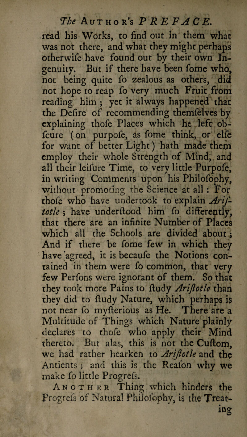 read his Works, to find out in them what was not there, and what they might perhaps otherwife have found out by their own In¬ genuity. But if there have been fome who, not being quite fo zealous as others, did not hope to reap fo very much Fruit from reading him ; yet it always happened that the Defire of recommending themfelves by explaining thofe Places which he left ob- fcure ( on purpofe, as fome think, or elfe for want of better Light) hath made them employ their whole Strength of Mind, and all their leifure Time, to very little Purpofe, in writing Comments upon his Philofophy, without promoting the Science at all : For thofe who have undertook to explain Arif- tntle ; have underftood him fo differently, that there are an infinite Number of Places which all the Schools are divided about; And if there be fome few in which they have 'agreed, it is becaufe the Notions con¬ tained in them were fo common, that very few Perfons were ignorant of them. So that they took more Pains to ftudy Arijlotle than they did to ftudy Nature, which perhaps is not near fo myfterious as He. There are a Multitude of Things which Nature plainly declares to thofe who apply their Mind thereto. But alas, this is not the Cuftom, we had rather hearken to Arifotle and the Antients ; and this is the Reafon why we make fo little Progrefs. Another Thing which hinders the Progrefs of Natural Philofophy, is the Treat¬ ing