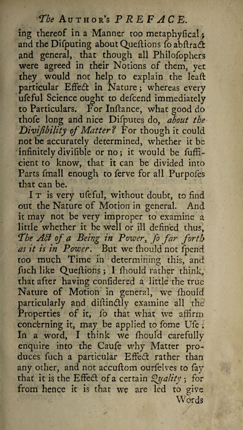 ing thereof in a Manner too metaphyficaU and theDifputing about Queftions foabftradt and general, that though all Philofophers were agreed in their Notions of them, yet they would not help to explain the leaft particular Effedt in Nature; whereas every ufeful Science ought to defcend immediately to Particulars. For Inftance, what good do thofe long and nice Difputes do, about the Divijibility of Matter? For though it could not be accurately determined, whether it be infinitely divifible or no; it would be fufii- cient to know, that it can be divided into Parts fmall enough to ferve for all Purpofes that can be. I t is very ufeful, without doubt, to find out the Nature of Motion in general. And it may not be very improper to examine a little whether it be well or ill defined thus, *The AEi of a Being in Power, fo far forth as it is in Power. But we fhould not fpend too much Time in determining this, and fuch like Queftions; 1 fhould rather think, that after having confidered a little the true Nature of Motion in general, we fhould particularly and diftindtly examine all the Properties of it, fo that what we affirm concerning it, may be applied to fome Ufe ; In a word, I think we fhould carefully enquire into the Caufe why Matter pro¬ duces fuch a particular EfFedt rather than any other, and not accuftom ourfelves to fay that it is the Effedt of a certain Quality ; for from hence it is that we are led to give Words