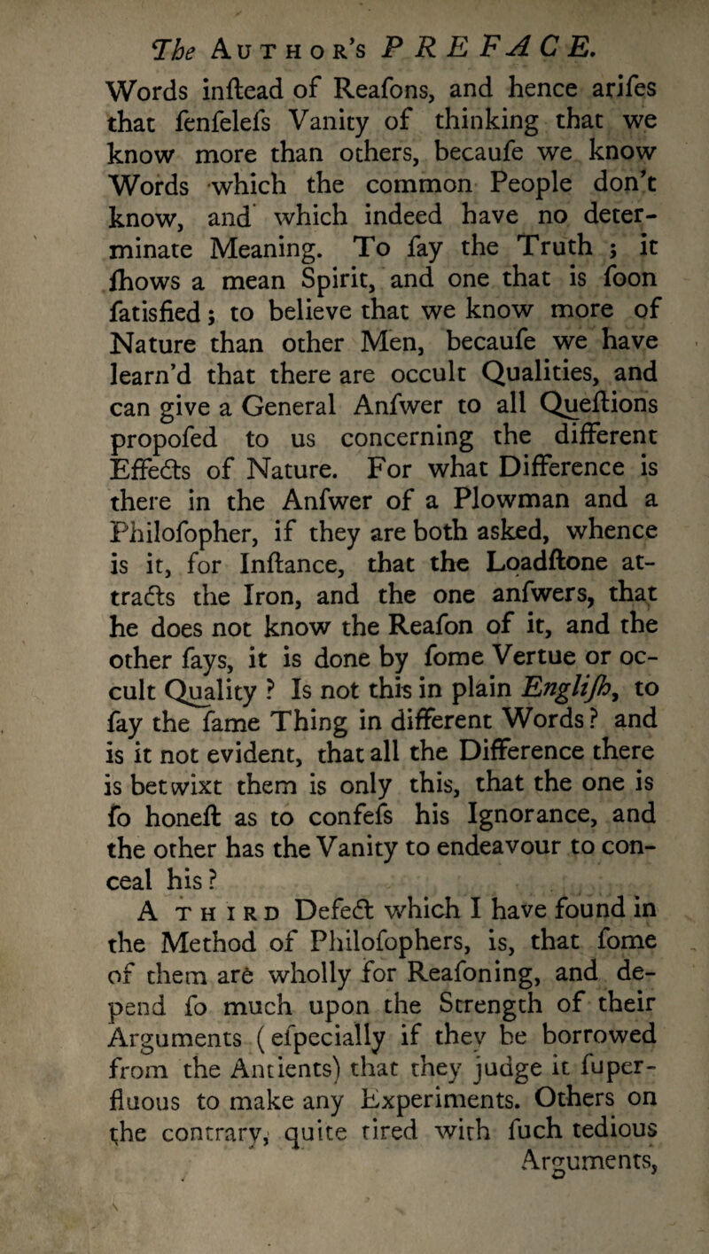 Words inftead of Reafons, and hence arifes that fenfelefs Vanity of thinking that we know more than others, becaufe we know Words which the common People don’t know, and which indeed have no deter¬ minate Meaning. To fay the Truth ; it fhows a mean Spirit, and one that is foon fatisfied; to believe that we know more of Nature than other Men, becaufe we have learn’d that there are occult Qualities, and can give a General Anfwer to all Queftions propofed to us concerning the different Effects of Nature. For what Difference is there in the Anfwer of a Plowman and a Philofopher, if they are both asked, whence is it, for Inftance, that the Loadftone at¬ tracts the Iron, and the one anfwers, that he does not know the Reafon of it, and the other fays, it is done by fome Vertue or oc¬ cult Quality ? Is not this in plain Englijh, to fay the fame Thing in different Words ? and is it not evident, that all the Difference there is betwixt them is only this, that the one is fo honeft as to confefs his Ignorance, and the other has the Vanity to endeavour to con¬ ceal his? A third DefeCt which I have found in the Method of Philofophers, is, that fome of them are wholly for Reafoning, and de¬ pend fo much upon the Strength of their Arguments (eipecially if they be borrowed from the Antients) that they judge it fuper- fiuous to make any Experiments. Others on the contrary, quite tired with fuch tedious .Arguments,