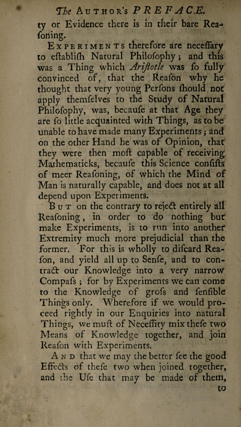 ty or Evidence there is in their bare Rea^ fotting. Experiments therefore are neceflary to eftablifh Natural Philofophy; and this was a Thing which Arifiotle was fo fully convinced of, that the Reafon why he thought that very young Perfons fhould not apply themfelves to the Study of Natural Philofophy, was, becaufe at that Age they are fo little acquainted with Things, as to be unable to have made many Experiments \ and on the other Hand he was of Opinion, that they were then moft capable of receiving Mathematicks, becaufe this Science confifts of meer Reafoning, of which the Mind of Man is naturally capable, and does not at all depend upon Experiments. B u t on the contrary to rejeCl entirely all Reafoning, in order to do nothing but make Experiments, is to run into another Extremity much more prejudicial than the former. For this is wholly to difcard Rea^ fon, and yield all up to Senfe, and to con¬ tract our Knowledge into a very narrow Compafs ; for by Experiments we can come to the Knowledge of grofs and fenfible Things only. Wherefore if we would pro¬ ceed rightly in our Enquiries into natural Things, we muft of Neceffity mix thefe two Means of Knowledge together, and join Reafon with Experiments. And that we may the better fee the good Effects of thefe two when joined together, and the Ufe that may be made of them, to