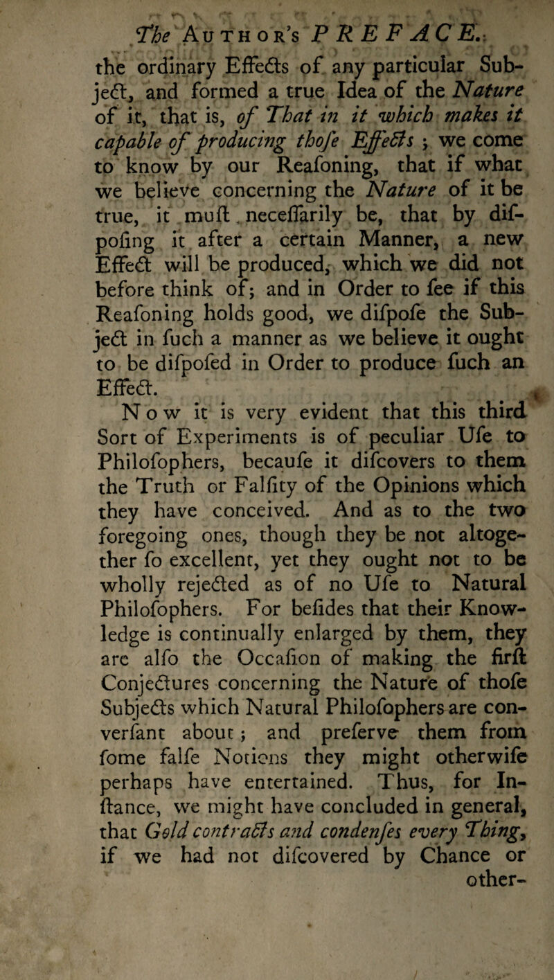 • V • * ' f % tfv • , 4 j\ •% the ordinary Effeds of any particular Sub- jed, and formed a true Idea of the Nature of it, that is, of That in it which makes it capable of producing thofe Effeffis \ we come to know by our Reafoning, that if what we believe concerning the Nature of it be true, it muft „neceflarily be, that by dif- pofing it after a certain Manner, a new Effed will be produced, which we did not before think of; and in Order to fee if this Reafoning holds good, we difpofe the Sub¬ ject in fuch a manner as we believe it ought to be difpofed in Order to produce fuch an Effed. Now it is very evident that this third Sort of Experiments is of peculiar Ufe to Philofophers, becaufe it difcovers to them the Truth or Falfity of the Opinions which they have conceived. And as to the two foregoing ones, though they be not altoge¬ ther fo excellent, yet they ought not to be wholly rejeded as of no Ufe to Natural Philofophers. For beiides that their Know¬ ledge is continually enlarged by them, they are alfo the Occafion of making the firft Conjedures concerning the Nature of thofe Subjeds which Natural Philofophers are con¬ versant about; and preferve them from fome falfe Notions they might other wife perhaps have entertained. Thus, for In- ftance, we might have concluded in general, that Geld contraffis and condenfes every Thing, if we had not difcovered by Chance or other-