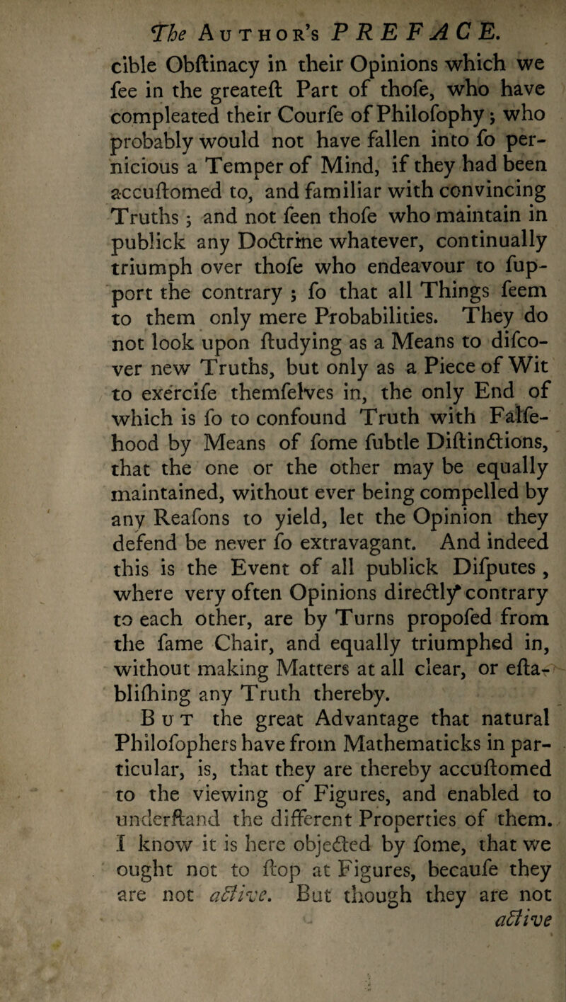 cible Obftinacy in their Opinions which we fee in the greateft Part of thofe, who have compleated their Courfe of Philofophy; who probably would not have fallen into fo per¬ nicious a Temper of Mind, if they had been accuftomed to, and familiar with convincing Truths; and not feen thofe who maintain in publick any Doctrine whatever, continually triumph over thofe who endeavour to fup- port the contrary ; fo that all Things feem to them only mere Probabilities. They do not look upon ftudying as a Means to difco- ver new Truths, but only as a Piece of Wit to exercife themfelves in, the only End of which is fo to confound Truth with Falfe- hood by Means of fome fubtle Diftindtions, that the one or the other may be equally maintained, without ever being compelled by any Reafons to yield, let the Opinion they defend be never fo extravagant. And indeed this is the Event of all publick Difputes , where very often Opinions diredH/ contrary to each other, are by Turns propofed from the fame Chair, and equally triumphed in, without making Matters at all clear, or efta- blifhing any Truth thereby. But the great Advantage that natural Philofophers have from Mathematicks in par¬ ticular, is, that they are thereby accuftomed to the viewing of Figures, and enabled to underftand the different Properties of them. I know it is here objedtcd by fome, that we ought not to ftop at Figures, becaufe they are not a£lircc. But though they are not active