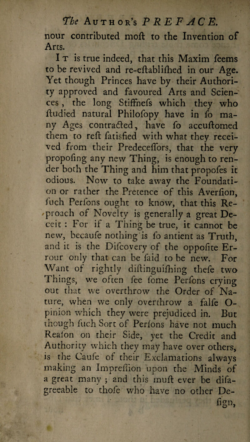 nour contributed moil to the Invention of Arts. I t is true indeed, that this Maxim feems to be revived and re-eftablifhed in our Age. Yet though Princes have by their Authori¬ ty approved and favoured Arts and Scien¬ ces , the long Stiffhefs which they who ftudied natural Philofopy have in fo ma¬ ny Ages contra&ed, have fo accuftomed them to reft fatisfied with what they recei¬ ved from their Predeceflors, that the very propofing any new Thing, is enough to ren¬ der both the Thing and him that propofes it odious. Now to take away the Foundati¬ on or rather the Pretence of this Averfion, fuch Perfons ought to know, that this Re¬ proach of Novelty is generally a great De¬ ceit : For if a Thing be true, it cannot be new, becaufe nothing is fo antient as Truth, and it is the Difcovery of the oppofite Er- rour only that can be faid to be new. For Want of rightly diftinguifhing thefe two Things, we often iee fome Perlons crying out that we overthrow the Order of Na¬ ture, when we only overthrow a falfe O- pin ion which they were prejudiced in. But though fuch Sort of Perfons have not much Reaion on their Side, yet the Credit and Authority which they may have over others, is the Caufe of their Exclamations always making an Imprefiion upon the Minds of a great many ; and this muft ever be difa- greeahie to thofe who have no other De- fig”,