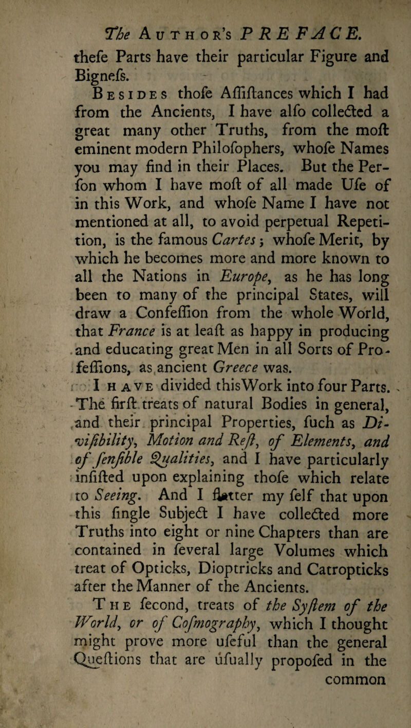 thefe Parts have their particular Figure and Bignefs. Besides thofe Afliftances which I had from the Ancients, I have alfo collected a great many other Truths, from the moft eminent modern Philofophers, whofe Names you may find in their Places, But the Per- fon whom I have moft of all made Ufe of in this Work, and whofe Name I have not mentioned at all, to avoid perpetual Repeti¬ tion, is the famous Cartes; whofe Merit, by which he becomes more and more known to all the Nations in Europe, as he has long been to many of the principal States, will draw a Confeffion from the whole World, that France is at leaft as happy in producing .and educating great Men in all Sorts of Pro- Teffions, as ancient Greece was. I h a v e divided this Work into four Parts. . -The firft treats of natural Bodies in general, and their principal Properties, fuch as Di- vifibility, Motion and Reft, of Elements, and of fenfble Qualities, and I have particularly ; infilled upon explaining thofe which relate to Seeing. And I flatter my felf that upon this fingle Subjedt I have collected more Truths into eight or nine Chapters than are contained in feveral large Volumes which treat of Opticks, Dioptricks and Catropticks after the Manner of the Ancients. T h e fecond, treats of the Syjlem of the World, or of Cofmography, which I thought might prove more ufeful than the general Queftions that are ufually propofed in the common