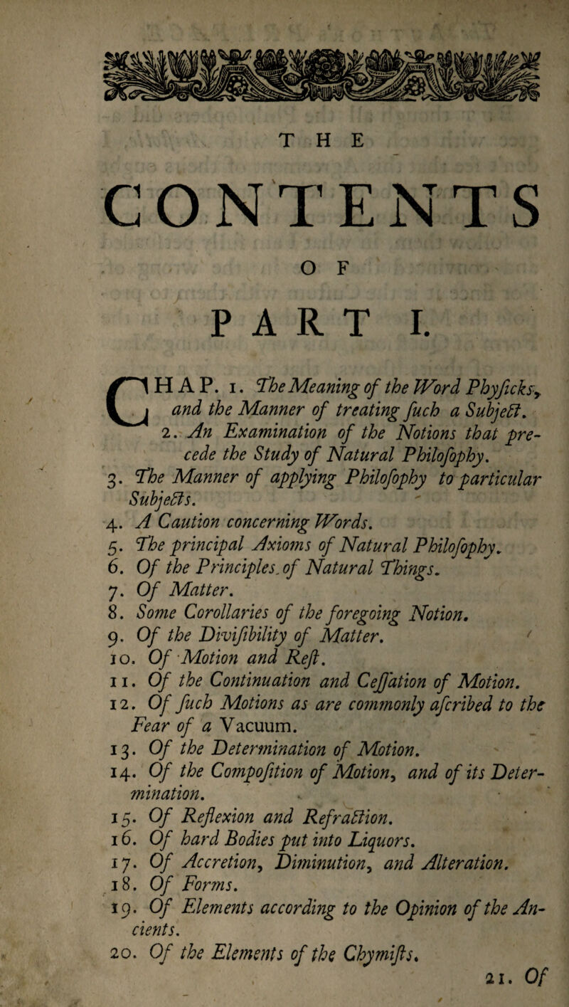 THE y CONTENTS O F CHAP. i. The Meaning ofthe JVord Phyjicksy and the Manner of treating fuch a Subjeft. 2. An Examination of the Notions that pre¬ cede the Study of Natural Philofophy. 3. The Manner of applying Philofophy to particular Subjects. 4. A Caution concerning JVords. 5. The principal Axmns of Natural Philofophy. 6. Of the Principles, of Natural Things. 7. Of Matter. 8. Some Corollaries of the foregoing Notion, 9. Of the Divifibility of Matter. 10. Of -Motion and Reft. ii. Of the Continuation and Cefjation of Motion. 12. Of fuch Motions as are commonly afcribed to the Fear of a Vacuum. 13. Of the Determination of Motion. 14. Of the Compofition of Motion, and of its Deter¬ mination. 15. Of Reflexion and Refrattion. 16. Of hard Bodies put into Liquors. 17. Of Accretion, Diminution, and Alteration. 18. Of Forms. 19. Of Elements according to the Opinion of the An¬ cients. 20. Of the Elements of the Chymifts. y / 21. Of