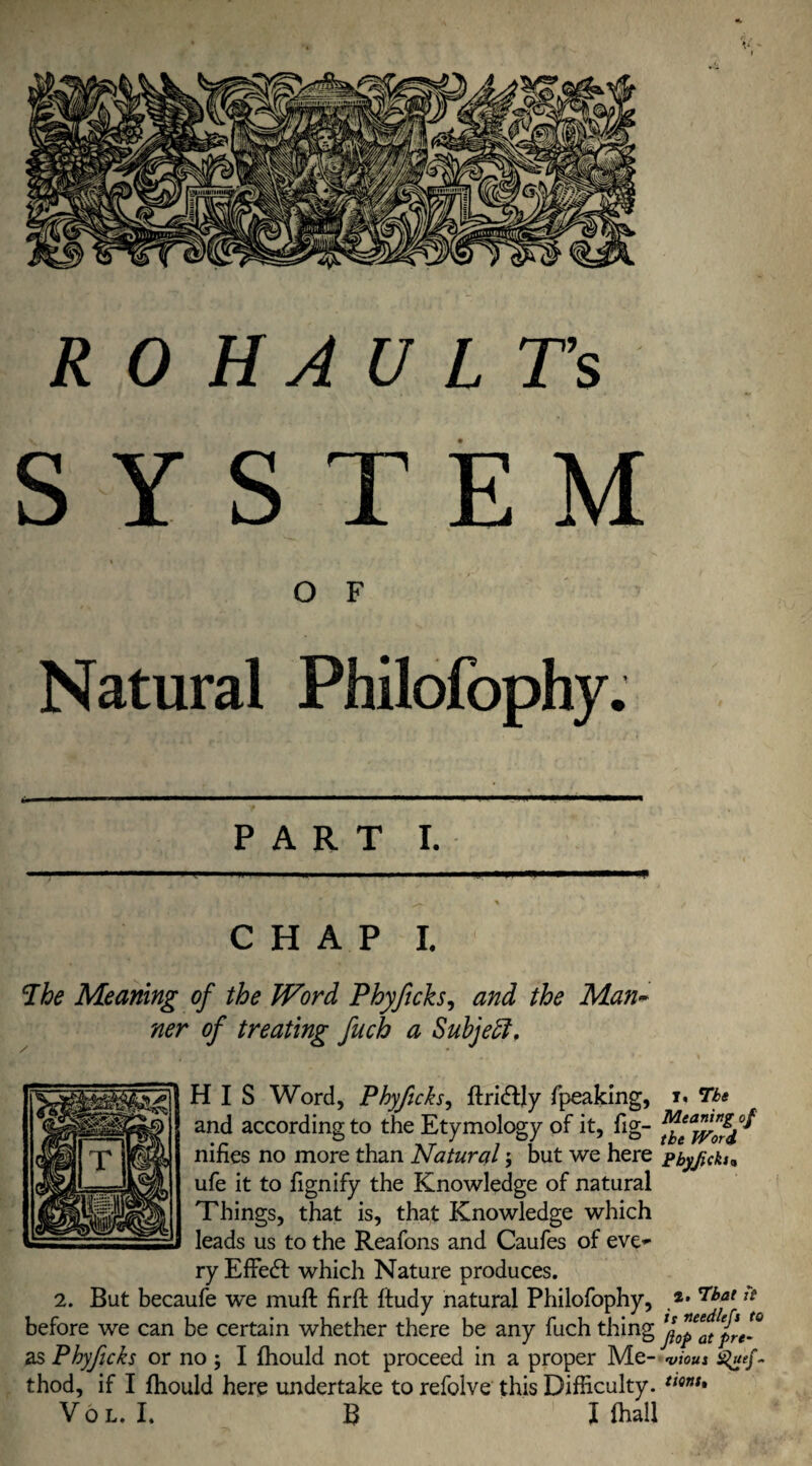 RO HAU LTs SYSTEM % O F Natural Philofophy. PART I. jL.' \ CHAP I. Phe Meaning of the Word Phyjicks, and the Man~ ner of treating fuch a Subject. HIS Word, Phyficks, ftri&ly fpeaking, and according to the Etymology of it, fig- nifies no more than Natural; but we here ufe it to fignify the Knowledge of natural Things, that is, that Knowledge which leads us to the Reafons and Caufes of eve¬ ry Effect which Nature produces. 2. But becaufe we muft firft ftudy natural Philofophy, before we can be certain whether there be any fuch thing as Phyficks or no; I fhould not proceed in a proper Me¬ thod, if I fhould here undertake to refolve this Difficulty. Vo l. I. B I (hall I, Tbs Meaning of the Word Pbyjicki„ 2. That it is needlcfs to flop at pre¬ vious - tions.