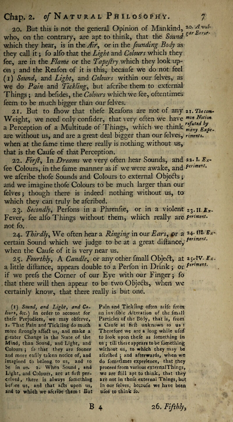 20. But this is not the general Opinion of Mankind, “• '‘l’1' who, on the contrary, are apt to think, that the Sound * which they hear, is in the Air, or in the founding Body as they call it; fo alfo that the Light and Colours which they fee, are in the Flame or the Tapejiry which they look up¬ on ; and the Reafon of it is this, becaufe we do not feel (l) Sound, and Light, and Colours within our felves, as we do Pain and 'Tickling, but afcribe them to external Things ; and befides, the Colours which we fee, oftentimes feem to be much bigger than our felves. 21. But to fhow that thefe Reafons are not of any 21 .Tbecom- Weight, we need only confider, that very often we have mof Nftl,on' a Perception of a Multitude of Things, which we think many Exfe. are without us, and are a great deal bigger than our felves, rimentu when at the fame time there really is nothing without us, that is the Caufe of that Perception. 22. Firjl, In Dreams we very often hear Sounds, and I» -Ex- fee Colours, in the fame manner as if we were awake, and tsrimertt we afcribe thofe Sounds and Colours to external Obje<fts; and we imagine thofe Colours to be much larger than our felves 5 though there is indeed nothing without us, to which they can truly be afcribed. 23. Secondly, Perfons in a Phrenfie, or in a violent 23.11. Fever, fee alfo Things without them, which really are ponent. not fo. 24. Thirdly, We often hear a Ringing in our Ears, *>r a fII> E* certain Sound which we judge to be at a great diftance, when the Caufe of it is very near us. 25. Fourthly, A Candle, or any other fmall Objeft, at a5.IV. £*. a little diftance, appears double to a Perfon in Drink; or ftrtmtnU if we prefs the Corner of our Eye with our Finger; fo that there will then appear to be two Objects, when we certainly know, that there really is but one. (1) Sound, and Light, and Co- tours, See.) In order to account for thefe Prejudices, we may obferve, I. That Pain and Tickling do much more ftrongly affe£l us, and make a gi eater Change in the State of the Mind, than Sound, and Light, and Colours ; fo that they are fooner and more eafily taken notice of, and imagined to belong to us, and to be in us. 2. When Sound , and Light, and Colours, are at firft per¬ ceived, there is always fomething bef >re us, and that a<fts upon us, and to which we afcribe them : But Pain and Tickling often aiife from an invifible Alteration of the fmall Particles of the Body, that is, from a Caufe at firft unknown to us t Therefore we are a long while ufed to look upon thefe as fomething in us ; till thete appears to be fomething without us, to which they m3y be afcribed ; and afterwards, when we do fometlmes experience, that they proceed from various externalThings, we are ftill apt to think, that they are not in thofe external Things, but in our felves, bccaufe we have been ufed to think fo. B 4 26. Fifthly,