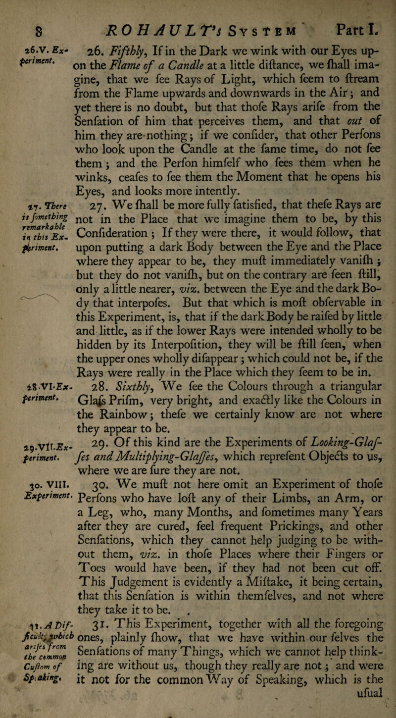 26.V. Ex periment. 26. Fifthly, If in the Dark we wink with our Eyes up¬ on the Flame of a Candle at a little diftance, we fhall ima¬ gine, that we fee Rays of Light, which feem to ftream from the Flame upwards and downwards in the Air; and yet there is no doubt, but that thofe Rays arife from the Senfation of him that perceives them, and that out of him they are-nothing; if we confider, that other Perfons who look upon the Candle at the fame time, do not fee them ; and the Perfon himfelf who fees them when he winks, ceafes to fee them the Moment that he opens his Eyes, and looks more intently. 47. There 27. We {hall be more fully fatisfied, that thefe Rays are it fometbwg not jn the piace that we imagine them to be, by this rinthiiEx- Confideration ; If they were there, it would follow, that ferment, upon putting a dark Body between the Eye and the Place where they appear to be, they muft immediately vanifh ; but they do not vanifh, but on the contrary are feen ftill, only a little nearer, viz. between the Eye and the dark Bo¬ dy that interpofes. But that which is moft obfervable in this Experiment, is, that if the dark Body be raifed by little and little, as if the lower Rays were intended wholly to be hidden by its Interpofition, they will be {till feen, when the upper ones wholly difappear; which could not be, if the Rays were really in the Place which they feem to be in. *8.VI*£x- 28. Sixthly, We fee the Colours through a triangular periment. Prifm, very bright, and exactly like the Colours in the Rainbow; thefe we certainly know are not where they appear to be. 29.Vir.jEx- 29* Of this kind are the Experiments of Looking-Glaf- periment. fes and Multiplying-Glajfes, which reprefent Objects to us, where we are fure they are not. 30. VIII. 30. We muft not here omit an Experiment of thofe Experiment. perfons who have loft any of their Limbs, an Arm, or a Leg, who, many Months, and fometimes many Years after they are cured, feel frequent Prickings, and other Senfations, which they cannot help judging to be with¬ out them, viz. in thofe Places where their Fingers or Toes would have been, if they had not been cut off. This Judgement is evidently a Miftake, it being certain, that this Senfation is within themfelves, and not where they take it to be. 31 .Abif- 31. This Experiment, together with all the foregoing jtcukyjvbtcb ones, plainly {how, that we have within our felves the ibenmimn Senfations of many Things, which we cannot help think¬ errm of ing are without us, though they really are not; and were Shaking, ft for the common Way of Speaking, which is the ufual