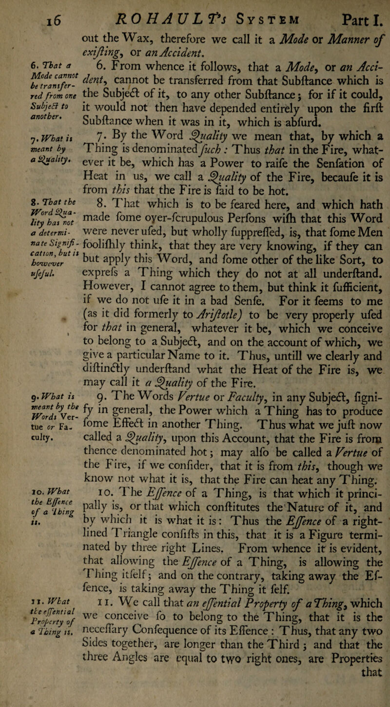 6. That a Mode cannot be tranifer- rtd from one SubjeEi to another. •j. What is meant by a Quality, 8. That the Word Qua - lity has not a determi¬ nate Signifi¬ cation, but is however vjejul. 9. What is meant by the Words Ver- tue or Fa¬ culty. lo. What the E(fence of a dhing is. 11. What tkc e/Jential Property of a Thing is. out the Wax, therefore we call it a Mode or Manner of cxijling, or an Accident. 6. From whence it follows, that a Mode, or an Acci¬ dent, cannot be transferred from that Subftance which is the Subject of it, to any other Subfiance; for if it could, it would not then have depended entirely upon the firft Subfiance when it was in it, which is abfurd. 7 • By the Word Quality we mean that, by which a Thing is denominated fuch : Thus that in the Fire, what¬ ever it be, which has a Power to raife the Senfation of Heat in us, we call a Quality of the Fire, becaufe it is from this that the Fire is faid to be hot. 8. That which is to be feared here, and which hath made fome oyer-fcrupulous Perfons wifh that this Word v/ere never ufed, but wholly fupprefTed, is, that fome Men foolifhly think, that they are very knowing, if they can but apply this Word, and fome other of the like Sort, to exprefs a Thing which they do not at all underfland. However, I cannot agree to them, but think it fuflicient, if we do not ufe it in a bad Senfe. For it feems to me (as it did formerly to Ariftotle) to be very properly ufed for that in general, whatever it be, which we conceive to belong to a Subject, and on the account of which, we give a particular Name to it. Thus, untill we clearly and diftindlly underfland what the Heat of the Fire is, we may call it a Quality of the Fire. 9- The Words Vertue or Faculty, in any Subjedl, figni- fy in general, the Power which a Thing has to produce fome Effect in another Thing. Thus what we juft now called a Quality, upon this Account, that the Fire is from thence denominated hot; may alfo be called a Vertue of the Fire, if we confider, that it is from this, though we know not what it is, that the Fire can heat any Thing. 10. 1 he Ejfence of a Thing, is that which it princi¬ pally is, or that which conftitutes the Nature of it, and by which it is what it is : Thus the Ejfence of a right- lined Triangle confifts in this, that it is a Figure termi¬ nated by three right Lines. From whence if is evident, that allowing the Ejfence of a Thing, is allowing the Filing itfelf; and on the contrary, taking away the Ef- fence, is taking away the Thing it felf. 11. We call that an ejfential Property of a Things which we conceive fo to belong to the Thing, that it is the necefTary Confequence of its EfTence : Thus, that any two Sides together, are longer than the Third 5 and that the three Angles are equal to two right ones, are Properties that