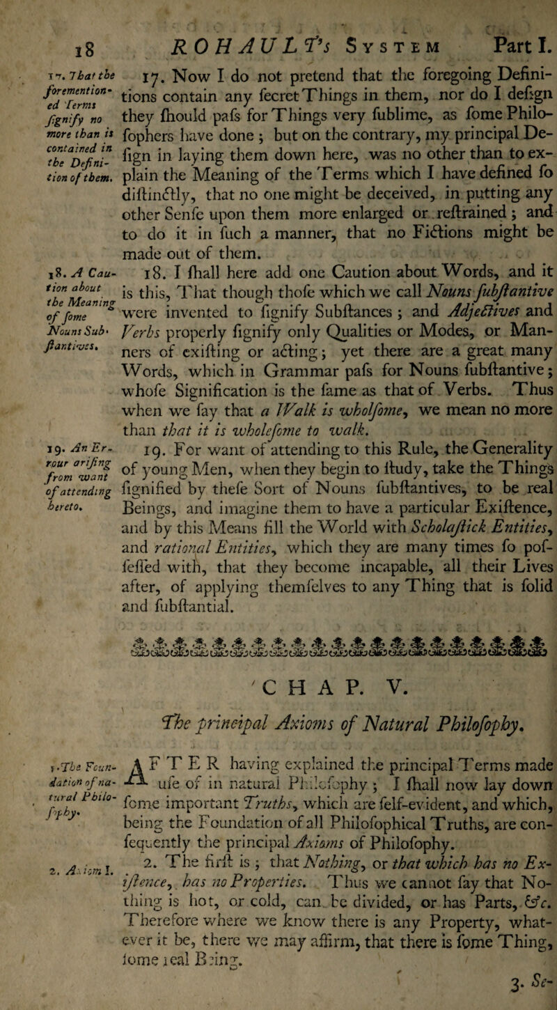 i?, 7bat the for ement ton¬ ed Terms fgnify no more than is contained in the Defini¬ tion of them. 15?. A Cau¬ tion about the Meaning of fame Nouns Sub* fiantives. 19. An Er- rour arifing from 'want of attending hereto. f’The Foun¬ dation of na¬ tural Pbilo- hh' 2. A - hm I. RO H AU Ltf’s System Part I. 17. Now I do not pretend that the foregoing Defini¬ tions contain any fecret Things in them, nor do I defign they fhould pafs for Things very fublime, as fome Philo- fophers have done ; but on the contrary, my principal De¬ fign in laying them down here, was no other than to ex¬ plain the Meaning of the Terms which I have defined fo diftinffly, that no one might be deceived, in putting any other Senfe upon them more enlarged or retrained ; and to clo it in fuch a manner, that no Fhftions might be made out of them. 18. I fhall here add one Caution about Words, and it is this, That though thofe which we call Nouns fuhjl ant ive were invented to fignify Subftances ; and Adjectives and Verbs properly fignify only Qualities or Modes, or Man¬ ners of exifting or acting; yet there are a great many Words, which in Grammar pafs for Nouns fubftantive; whofe Signification is the fame as that of Verbs. Thus when we fay that a Walk is wholfome, we mean no more than that it is wholefome to walk. 19. For want of attending to this Rule, the Generality of young Men, when they begin to ifudy, take the Things fignified by thefe Sort of Nouns lubftantives, to be real Beings, and imagine them to have a particular Exiftence, and by this Means fill the World with Scholajiick Entities, and rational Entities y which they are many times fo pof- fefied with, that they become incapable, all their Lives after, of applying themfelves to any Thing that is folid and fubftantial. 'CHAP. V. Vhe principal Axioms of Natural Philofophy. AFTER having explained the principal Terms made ■“* ufe of in natural Philofophy ; I lhall now lay down feme important Truths, which are felf-evident, and which, being the Foundation of all Philofophical Truths, are con- fequently the principal Axioms of Philofophy. 2. The fir ft is ; that Nothings or that which has no Ex- ijlencey has no Properties. Thus we cannot fay that No¬ thing is hot, or cold, can be divided, or has Parts, &c. Therefore where we know there is any Property, what¬ ever it be, there v/e may affirm, that there is feme Thing, Iome real Bfing. 3. Se-