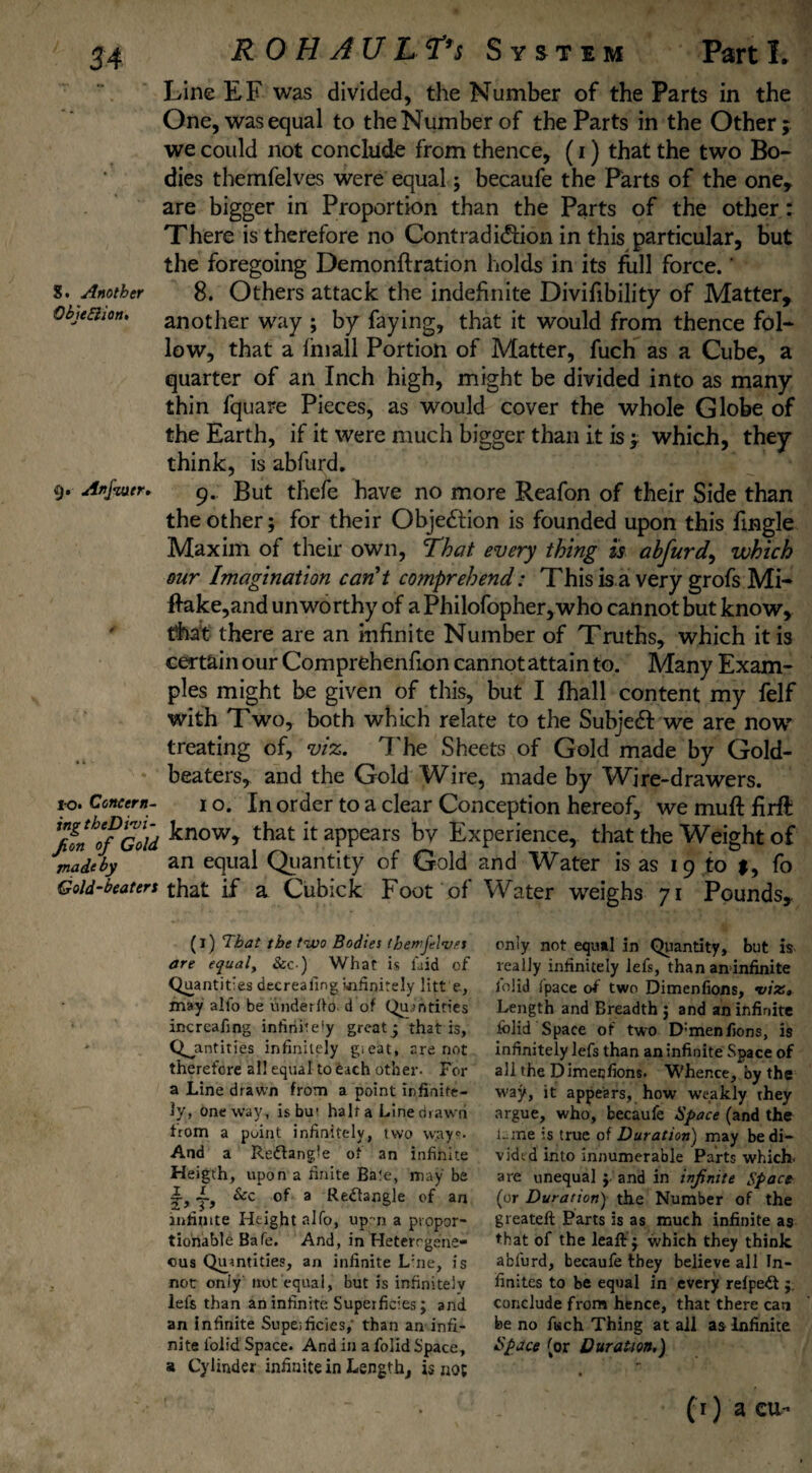 Line EF was divided, the Number of the Parts in the One, was equal to the Number of the Parts in the Other; we could not conclude from thence, (i) that the two Bo¬ dies themfelves were equal; becaufe the Parts of the one, are bigger in Proportion than the Parts of the other: There is therefore no Contradiction in this particular, but the foregoing Demonftration holds in its full force.' s. Another 8. Others attack the indefinite Divifibility of Matter, ObjeBion, another way ; by faying, that it would from thence fol¬ low, that a f hi all Portion of Matter, fuch as a Cube, a quarter of an Inch high, might be divided into as many thin fquare Pieces, as would cover the whole Globe of the Earth, if it were much bigger than it is ; which, they think, is abfurd. 9. Anfuter, 9. But thefe have no more Reafon of their Side than the other; for their Objedlion is founded upon this Tingle Maxim of their own, That every thing is ahfurd, which our Imagination can't comprehend: This is a very grofs Mi- f!ake,and unworthy of a Philofopher,who cannot but know, tfoat there are an infinite Number of Truths, which it is certain our Comprehenfion cannot attain to. Many Exam¬ ples might be given of this, but I fhall content my felf with Two, both which relate to the Subject we are now treating of, viz. J'he Sheets of Gold made by Gold¬ beaters, and the Gold Wire, made by Wire-drawers. *0. Concern- 1 o. In order to a clear Conception hereof, we muft firft ffn'o/Gold know> that it appears by Experience, that the Weight of madeby an equal Quantity of Gold and Water is as 19 to $, fo Gold-beaters that if a Cubick Foot of* Water weighs 71 Pounds, (i) That the two Bodies (hemjelvrs are equal, &c ) What is laid of Quantities decreafing infinitely litt e, may alio be underdo- d of Qurntities increafing infinitely great j that is, Quantities infinitely gieat, are not therefore all equal to each other. For a Line drawn from a point infinite¬ ly, oneway, isbu- half a Line drawn from a puint infinitely, two wayc- And a Redtangle of an infinite Heigth, upon a finite Bate, may be j.f Scc of a Rectangle of an infinite Height alfo, upm a propor¬ tionable Bafe. And, in Heterogene¬ ous Quantities, an infinite L:ne, is not only’ not equal, but is infinitely left than an infinite Superficies; and an infinite Supeificics,' than an infi¬ nite Ibiid Space. And in a folid Space, a Cylinder infinite in Length, is not only not equal in Quantity, but is really infinitely lels, than an infinite lolid fpace of two Dimenfions, vix» Length and Breadth ; and an infinite lolid Space of two D:menfions, is infinitely left than an infinite Space of all the Dimeqfions. Whence, by the way, it appears, how weakly they argue, who, becaufe Space (and the lame is true of Duration) may be di¬ vided into innumerable Parts which, are unequal } and in infinite Space (or Duration) the Number of the greateft Parts is as much infinite as that of the leaft j which they think abfurd, becaufe they believe all In¬ finites to be equal in every refpeit j. conclude from hence, that there can be no fisch Thing at all as Infinite Space (or Duration.) (1) a cu-