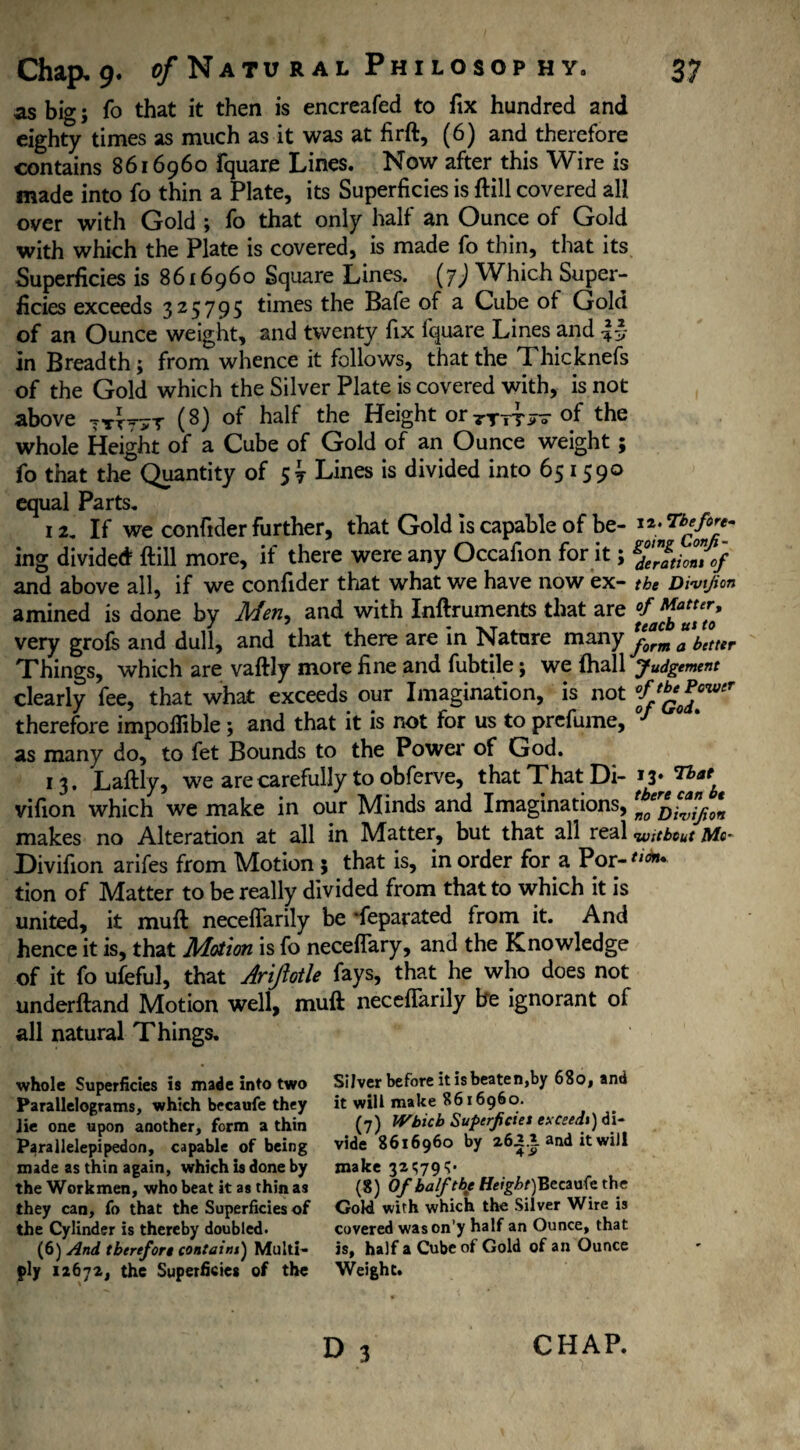 as big; fo that it then is encreafed to fix hundred and eighty times as much as it was at firft, (6) and therefore contains 8616960 fquare Lines. Now after this Wire is made into fo thin a Plate, its Superficies is ftill covered all over with Gold ; fo that only half an Ounce of Gold with which the Plate is covered, is made fo thin, that its Superficies is 8616960 Square Lines, (j) Which Super¬ ficies exceeds 325795 times the Bafe of a Cube of Gold of an Ounce weight, and twenty fix fquare Lines and in Breadth; from whence it follows, that the Thicknefs of the Gold which the Silver Plate is covered with, is not above (8) of the Height or ttttjt of the whole Height of a Cube of Gold of an Ounce weight; fo that the Quantity of 57 Lines is divided into 651590 equal Parts. 12. If we confider further, that Gold is capable of be- ing divided ftill more, if there were any Occafion for it; gf”gtio°nTof and above all, if we confider that what we have now ex- the Divijion amined is done by Men, and with Inftruments that are very grofs and dull, and that there are in Natare many f^rcmfbetter Things, which are vaftly more fine and fubtile; we {hall judgement clearly fee, that what exceeds our Imagination, is not °fJ^fowr therefore impoffible; and that it is not for us to prefume, 0/ as many do, to fet Bounds to the Power of God. 13. Laftly, we are carefully to obferve, that That Di-y ^ vifion which we make in our Minds and Imaginations, makes no Alteration at all in Matter, but that all real without Me* Divifion arifes from Motion 5 that is, in order for a Por- tion of Matter to be really divided from that to which it is united, it muft neceflarily be 'feparated from it. And hence it is, that Motion is fo neceflary, and the Knowledge of it fo ufeful, that Ariftotle fays, that he who does not underftand Motion well, muft neceflarily be ignorant of all natural Things. whole Superficies is made into two Parallelograms, which becaufe they lie one upon another, form a thin Parallelepipedon, capable of being made as thin again, which is done by the Workmen, who beat it as thin as they can, fo that the Superficies of the Cylinder is thereby doubled. (6) And therefore contains) Multi¬ ply 12672, the Superficies of the D 3 Silver before it is beaten,by 680, and it will make 8616960. (7) Which Superficiei exceeds) di¬ vide 8616960 by 26.2.1 and it will make 32^79^. (8) Of half the Height) Becaufe the Gold with which the Silver Wire is covered wason'y half an Ounce, that is, half a Cube of Gold of an Ounce Weight. CHAP.