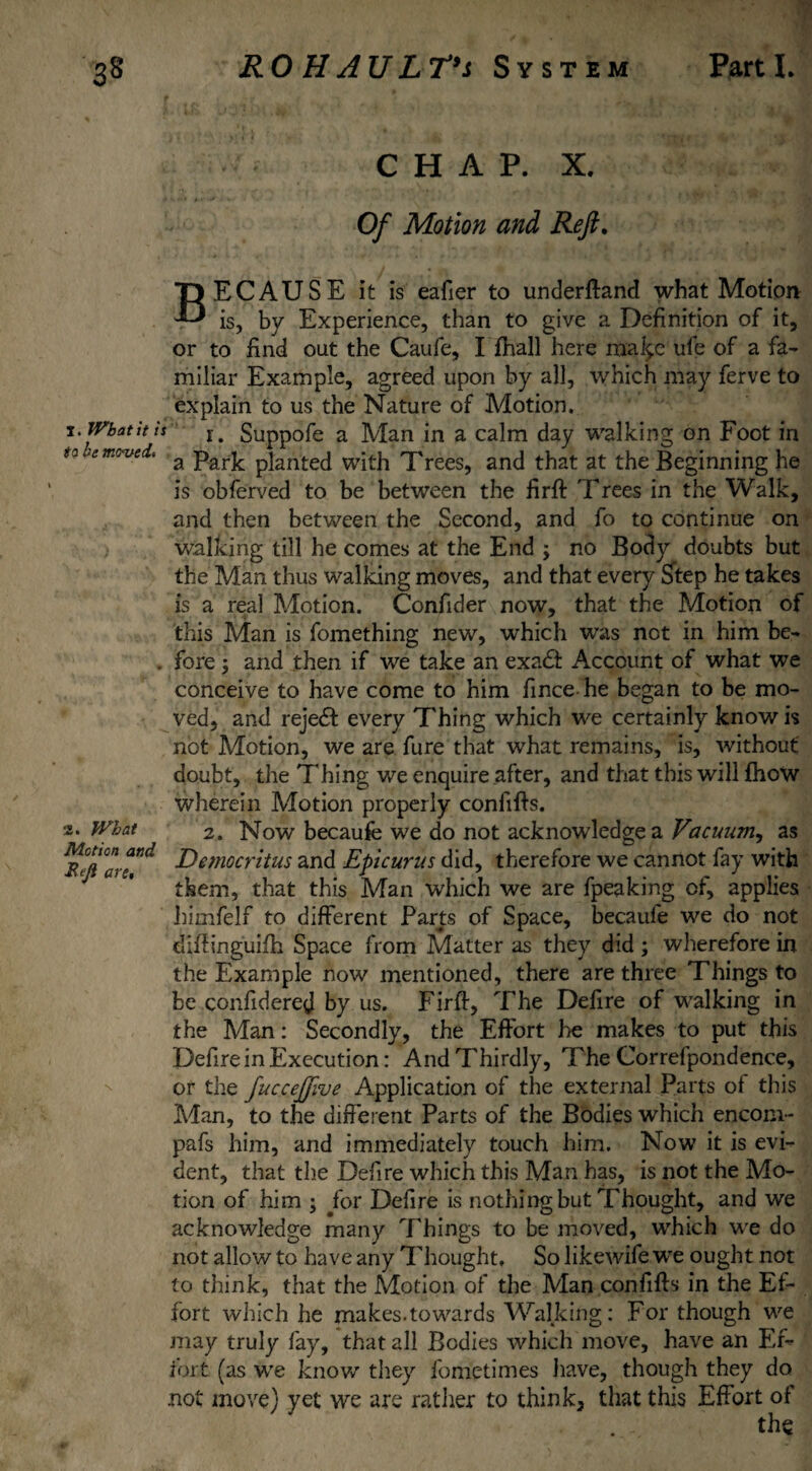 CHAP. X. Of Motion and Reft. BECAUSE it is eafier to underftand what Motion is, by Experience, than to give a Definition of it, or to find out the Caufe, I fhall here rfta^e ufe of a fa¬ miliar Example, agreed upon by all, which may ferve to explain to us the Nature of Motion. r. Suppofe a Man in a calm day walking on Foot in a Park planted with Trees, and that at the Beginning he is obferved to be between the firffc 'Frees in the Walk, and then between the Second, and fo to continue on walking till he comes at the End ; no Body doubts but the Man thus walking moves, and that every Step he takes is a real Motion. Confider now, that the Motion of this Man is fomething new, which was not in him be¬ fore 5 and then if we take an exadt Account of what we conceive to have come to him fince he began to be mo¬ ved, and rejedf every Thing which we certainly know is not Motion, we are fure that what remains, is, without doubt, the Thing we enquire after, and that this will (how wherein Motion properly confifis. 2. Now becaufe we do not acknowledge a Vacuum^ as Democritus and Epicurus did, therefore we cannot fay with them, that this Man which we are fpeaking of, applies himfelf to different Parts of Space, becaufe we do not diffinguifh Space from Matter as they did ; wherefore in the Example now mentioned, there are three Things to be confidered by us. Firff, The Defire of walking in the Man: Secondly, the Effort he makes to put this Defire in Execution: And Thirdly, The Correfpondence, or the fucceftive Application of the external Parts of this Man, to the different Parts of the Bodies which enconi- pafs him, and immediately touch him. Now it is evi¬ dent, that the Defire which this Man has, is not the Mo¬ tion of him ; for Defire is nothing but Thought, and we acknowledge many Things to be moved, which we do not allow to have any Thought, So likewife we ought not to think, that the Motion of the Man confifts in the Ef¬ fort which he makes.towards Walking: For though we may truly fay, that all Bodies which move, have an Ef¬ fort (as we know they fometimes have, though they do not move) yet we are rather to think, that this Effort of