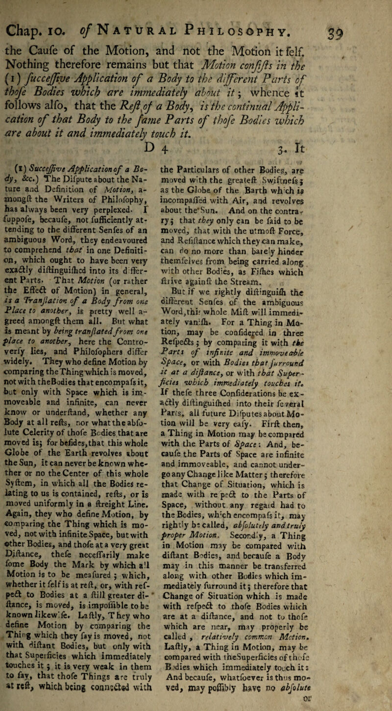 the Caufe of the Motion, and not the Motion it felf. Nothing therefore remains but that Motion confijls in the (i) fuccefjive Application of a Body to the different Parts of thofe Bodies which are immediately about it; whence 4t follows alfo, that the Rcjlfif a Body, is the continual Appli¬ cation of that Body to the fame Parts of thofe Bodies which are about it and immediately touch it. D (l) Succejpve Applicationofi a Bo¬ dy, See.) The Difpute about the Na¬ ture and Definition of Motion, a- mongft the Writers of Philofophy, has always been very perplexed- I fuppole, becaufe, not fufficiently at¬ tending to the different Senfes of an ambiguous Word, they endeavoured to comprehend that in one Definiti¬ on, which ought to have been very exaftly diftinguilhcd into its differ¬ ent Parts. That Motion (or rather the Effeft of Motion) in general, is a Tranjlation of a Body from one Place to another, is pretty well a- greed amongft them all. But what is meant by being tranfatedfrom one place to another, here the Contro- verfy lies, and Philofophers differ widely. They who define Motion by comparing theThingwhich is moved, not with theBodies that encompafs it, but only with Space which is im¬ moveable and infinite, can never know or underftand, whether any Body at all refts, nor what the abfo- iute Celerity of thofe Bodies that are moved isj for befides,that this whole Globe of the Earth revolves about the Sun, it can never be known whe¬ ther or no the Center of this whole Syftem, in which all the Bodies re¬ lating to us is contained, refts, or is moved uniformly in a ftreight Line. Again, they who define Motion, by comparing the Thing which is mo¬ ved, not with infinite Space, but with -other Bodies, and thofe at a very great Diftance, thefe neceffarily make fome Body the Mark by which all Motion is to be meafured $ which, whether it felf is at reft, or, with ref- pe£t to Bodies at a ftill greater di¬ ftance, is moved, is impoflible to be known likewife. Laftly, They who define Motion by comparing the Thing which they fay is moved, not with diftant Bodies, but only with that Superficies which immediately touches it } it is very weak in them to fay, that thofe Things are truly at reft, which being connected with 4 3* It the Particulars of other Bodies, are moved with the greateft Swiftnefsj as the Globe of the Barth whch is incompaffed with Air, and revolves about the’Sun. And on the contra¬ ry $ that they only can be faid to be moved, that with the utmoft Force, and Refinance which they can make, can do no more than ba»e!y hinder themfelves from being carried along with other Bodies, as Fifties which ftrive againft the Stream. But if we rightly diftinguifli the different Senfes of the ambiguous Word,thir whole Mift will immedi¬ ately vanifti. For a Thing in Mo¬ tion, may be confide^ed in three Refpe&s i by comparing it with the Parts of infinite and immoveable Space, or with Bodies that furraund it at a diftance, or with that Super¬ ficies which immediately touches it. If thefe three Confutations be ex¬ actly diftinguiihed into their feveral Parts, all future Dilputes about Mo¬ tion will be very eafy. Firft then, a Thing in Motion may be compared with the Parts of Space : And, be¬ caufe the Parts of Space are infinite and immoveable, and cannot under¬ go any Change like Matter $ therefore that Change of Situation, which is made with re pe<ft to the Parts of Space, without any regaid had to theBodies, wh:ch encompafs it, may rightly be called, alfolutely and truly proper Motion. Secondly, a Thing in Motion may be compared with diftant Bodies, and becaufe a Body may in this manner be transferred along with other Bodies which im¬ mediately furround itj therefore that Change of Situation which is made with refpedt to thofe Bodies which are at a diftance, and not to thofe which are near, may properly be called , relatively common Motion. Laftly, a Thing in Motion, may be compared with theSuperficies of thofe Bodies which immediately touch its And becaufe, whatfoever is thus mo¬ ved, may pofljbiy have no abfolute