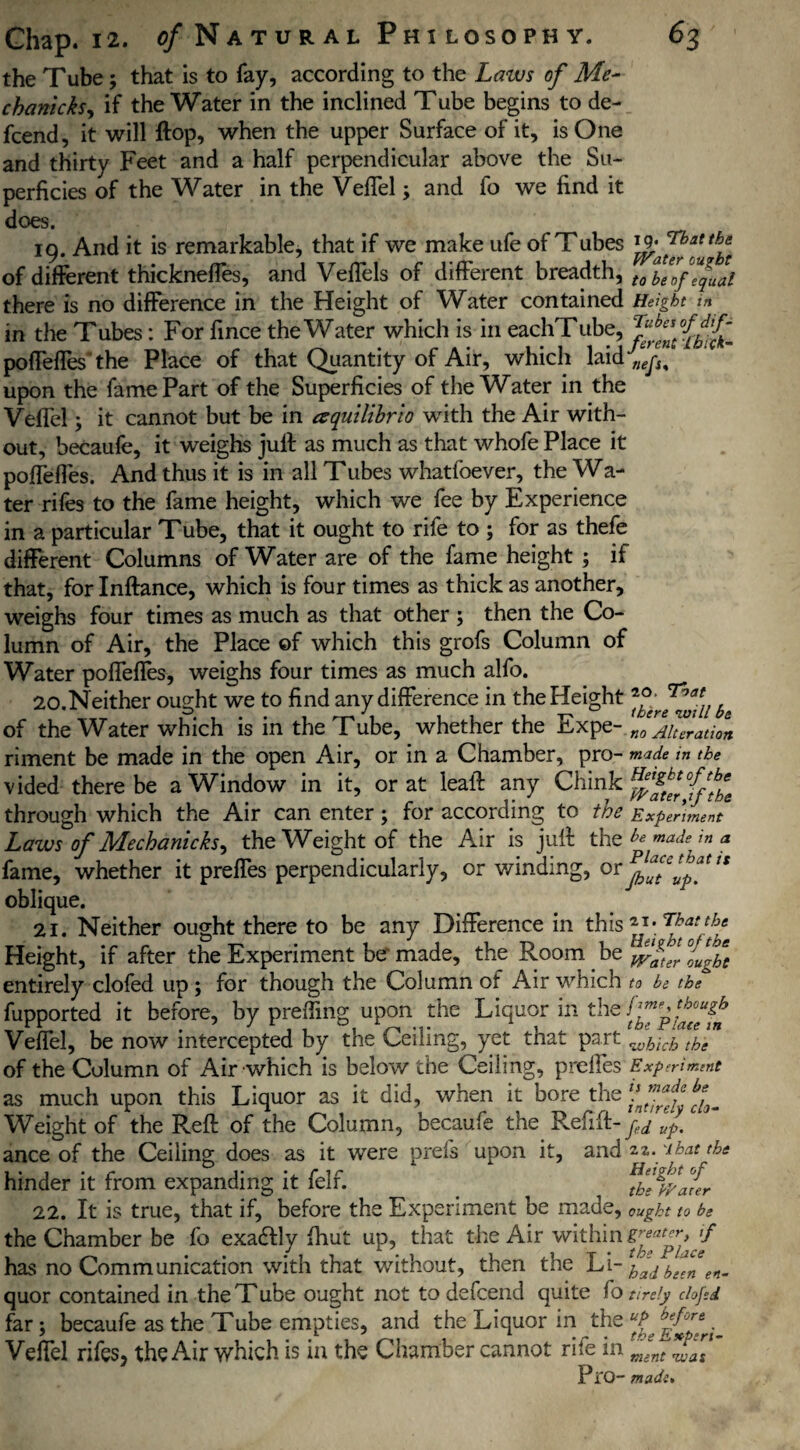 the Tube; that is to fay, according to the Laws of Me- chanicksy if the Water in the inclined Tube begins to de- fcend, it will Hop, when the upper Surface of it, is One and thirty Feet and a half perpendicular above the Su¬ perficies of the Water in the VefTel; and fo we find it does. 19. And it is remarkable, that if we make ufe of Tubes rg. That the of different thickneffes, and VefTels of different breadth, t0 equal there is no difference in the Height of Water contained Height m in the Tubes: For fince the Water which is in eachTube, poffeffes'the Place of that Quantity of Air, which laid upon the fame Part of the Superficies of the Water in the VefTel; it cannot but be in aquilibrio with the Air with¬ out, becaufe, it weighs jull as much as that whofe Place it poffeffes. And thus it is in all Tubes whatfoever, the Wa- ter rifes to the fame height, which we fee by Experience in a particular Tube, that it ought to rife to ; for as thefe different Columns of Water are of the fame height ; if that, for Inftance, which is four times as thick as another, weighs four times as much as that other ; then the Co¬ lumn of Air, the Place of which this grofs Column of Water pofieffes, weighs four times as much alfo. 20. Neither ought we to find any difference in the Height *°; C]r',at of the Water which is m the Tube, whether the itxpe- no Alteration riment be made in the open Air, or in a Chamber, pro- made in the vided there be a Window in it, or at leaft any Chink through which the Air can enter; for according to the Experiment Laws of Mechanicks, the Weight of the Air is juft the ^ made in a fame, whether it preffes perpendicularly, or v/inding, or n oblique. 21. Neither ought there to be any Difference in this Height, if after the Experiment be made, the Room be entirely clofed up ; for though the Column of Air which to be the fupported it before, by preding upon the Liquor in the VefTel, be now intercepted by the Ceiling, yet that part wh:ch the of the Column of Air which is below the Ceiling, prelles Experiment as much upon this Liquor as it did, when it bore the Weight of the Reft of the Column, becaufe the Refift-y^^. ance of the Ceiling does as it were prefs upon it, and zz. ibat the hinder it from expanding it felf. ^he^afer 22. It is true, that if, before the Experiment be made, ought to be the Chamber be fo exadfly fhut up, that the Air within has no Communication with that without, then the Li- hadbfn en- quor contained in the Tube ought not to defcend quite fo tirely clofed far; becaufe as the Tube empties, and the Liquor in the UP^ VefTel rifes, the Air which is in the Chamber cannot rife in (meent * Pi0- made.