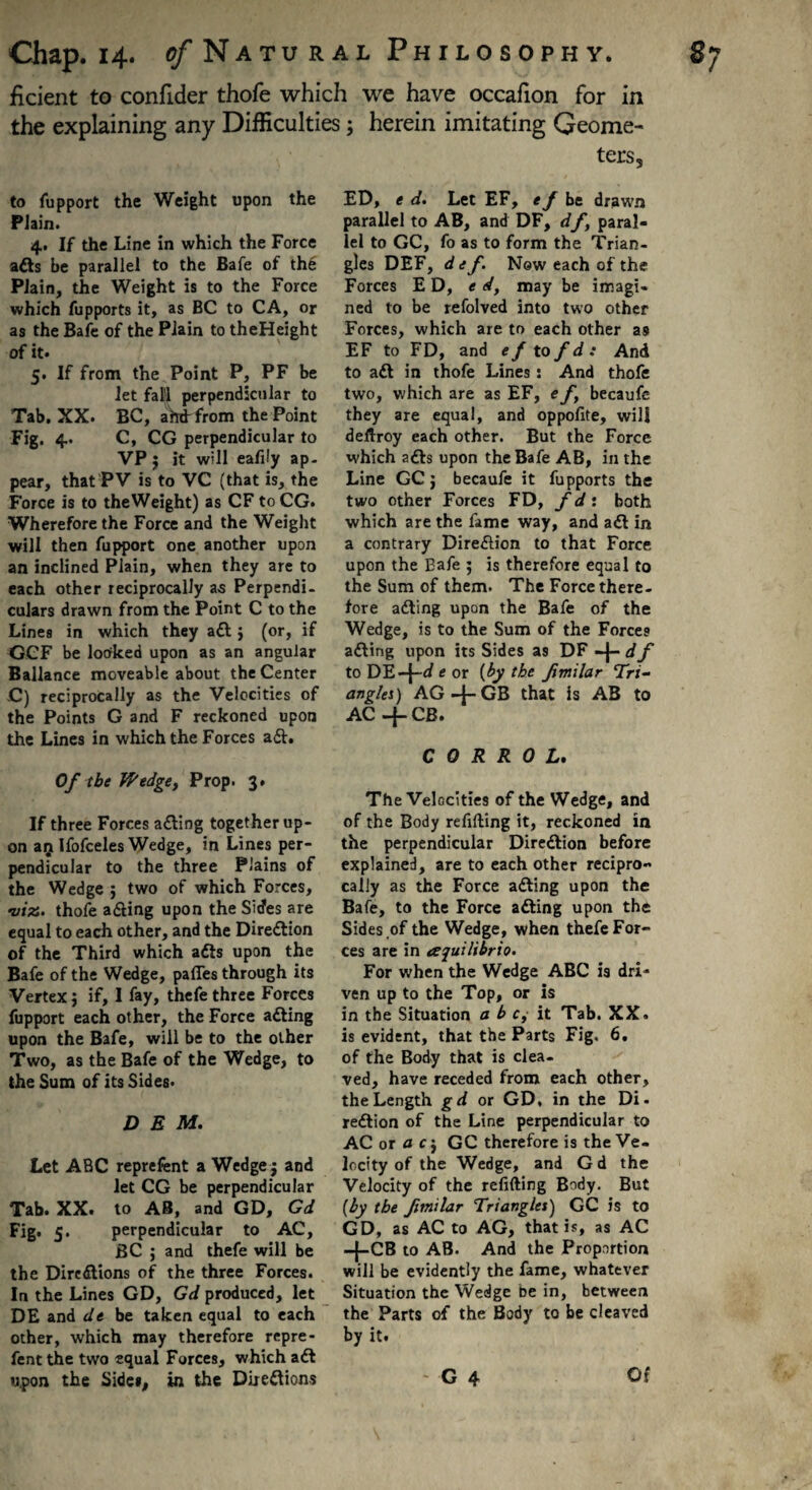 ficient to confider thofe which we have occafion for in the explaining any Difficulties ; herein imitating Geome¬ ters, to fupport the Weight upon the Plain. 4, If the Line in which the Force adts be parallel to the Bafe of the Plain, the Weight is to the Force which fupports it, as BC to CA, or as the Bafe of the Plain to theHeight of it. 5. If from the Point P, PF be let falfl perpendicular to Tab. XX. BC, aW from the Point Fig. 4. C, CG perpendicular to VP $ it will eafily ap¬ pear, that PV is to VC (that is, the Force is to theWeight) as CF to CG. Wherefore the Force and the Weight will then fupport one another upon an inclined Plain, when they are to each other reciprocally as Perpendi¬ culars drawn from the Point C to the Lines in which they adt $ (or, if GCF be looked upon as an angular Ballance moveable about the Center C) reciprocally as the Velocities of the Points G and F reckoned upon the Lines in which the Forces a£t. Of the Wedge, Prop. 3. If three Forces adting together up¬ on aij Ifofceles Wedge, in Lines per¬ pendicular to the three Plains of the Wedge j two of which Forces, •viz. thofe adting upon the Sides are equal to each other, and the Direction of the Third which adts upon the Bafe of the Wedge, paffes through its Vertex$ if, I fay, thefe three Forces fupport each other, the Force adting upon the Bafe, will be to the other Two, as the Bafe of the Wedge, to the Sum of its Sides. DEM. Let ABC reprefent a Wedge $ and let CG be perpendicular Tab. XX. to AB, and GD, Gd Fig* 5* perpendicular to AC, BC ; and thefe will be the Diredtions of the three Forces. In the Lines GD, Gd produced, let DE and de be taken equal to each other, which may therefore repre- fentthe two equal Forces, which adt ED, e d. Let EF, ef be drawn parallel to AB, and DF, df> paral¬ lel to GC, fo as to form the Trian¬ gles DEF, d ef. New each of the Forces ED, e d, may be imagi¬ ned to be refolved into two other Forces, which are to each other as EF to FD, and ef to fd: And to adt in thofe Lines: And thofe two, which are as EF, e f becaufe they are equal, and oppofite, will deftroy each other. But the Force which adts upon the Bafe AB, in the Line GC j becaufe it fupports the two other Forces FD, f d: both which are the fame way, and adt in a contrary Diredlion to that Force upon the Eafe ; is therefore equal to the Sum of them. The Force there¬ fore adting upon the Bafe of the Wedge, is to the Sum of the Forces adting upon its Sides as DF -j- df to DE-j-d e or [by the fimilar Tri¬ angles) AG-f-GB that is AB to AC —CB. C 0 R R 0 L. The Velocities of the Wedge, and of the Body refilling it, reckoned in the perpendicular Diredlion before explained, are to each other recipro¬ cally as the Force adting upon the Bafe, to the Force adting upon the Sides of the Wedge, when thefe For¬ ces are in aquilibrio. For when the Wedge ABC is dri¬ ven up to the Top, or is in the Situation a b c, it Tab. XX. is evident, that the Parts Fig. 6. of the Body that is clea¬ ved, have receded from each other, the Length gd or GD, in the Di. redtion of the Line perpendicular to AC or a cj GC therefore is the Ve¬ locity of the Wedge, and G d the Velocity of the refilling Body. But (by the fimilar Triangles) GC is to GD, as AC to AG, that is, as AC -{-CB t0 AB. And the Proportion will be evidently the fame, whatever Situation the Wedge be in, between the Parts of the Body to be cleaved by it.