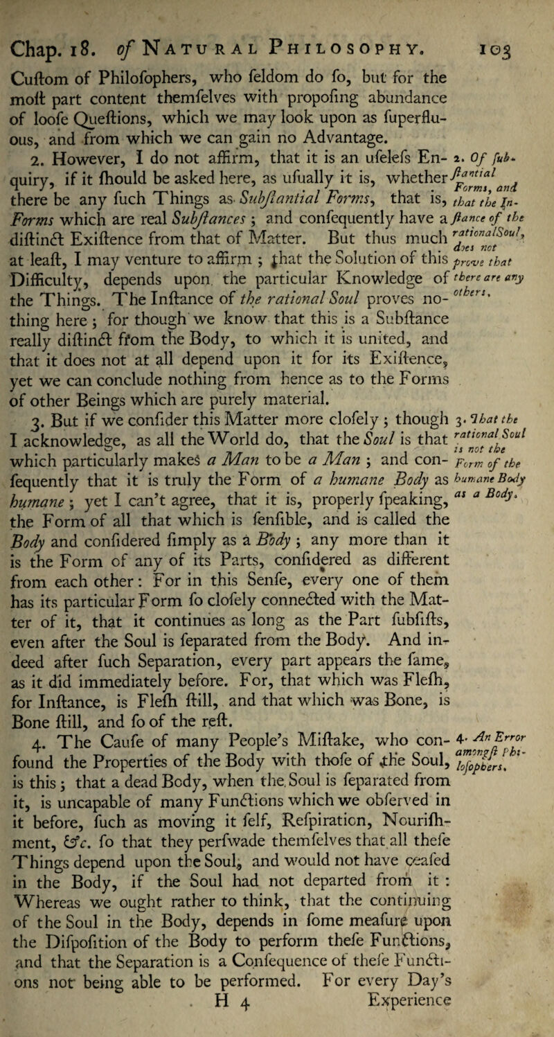 Cuftom of Philofophers, who feldom do fo, but for the molt part content themfelves with propofmg abundance of loofe Queftions, which we may look upon as fuperflu- ous, and from which we can gain no Advantage. 2. However, I do not affirm, that it is an ufelefs En- 2. Of fuh. quiry, if it Ihould be asked here, as ufually it is, whether ft°nttal there be any fuch Things as Subjiantial Forms, that is, that the fa. Forms which are real Subjiances 5 and confequently have & fiance of the diftinCt Exigence from that of Matter. But thus much rffnffouJ' at leaft, I may venture to affirm ; |hat the Solution of this pnve that Difficulty, depends upon the particular Knowledge of there are any the Things. The Inftance of the rational Soul proves no- others% thing here j for though we know that this is a Subftance really diftinCt: ffom the Body, to which it is united, and that it does not at all depend upon it for its Exiftence, yet we can conclude nothing from hence as to the Forrns of other Beings which are purely material. 3. But if we confider this Matter more clofely ; though 3. ‘lbattht I acknowledge, as all the World do, that the Soul is that rattcnal Soul which particularly makes a Man to be a Man 5 and con- Form 0f the fequently that it is tmly the Form of a humane Body as humane Body humane ; yet I can’t agree, that it is, properly fpeaking, as a Body‘ the Form of all that which is fenfible, and is called the Body and confidered fimply as a Body ; any more than it is the Form of any of its Parts, confidered as different from each other: For in this Senfe, every one of them has its particular Form fo clofely connedfed with the Mat¬ ter of it, that it continues as long as the Part fubfifts, even after the Soul is feparated from the Body. And in¬ deed after fuch Separation, every part appears the fame, as it did immediately before. For, that which was Flefh, for Inftance, is Flefh ftill, and that which was Bone, is Bone ftill, and fo of the reft. 4. The Caufe of many People’s Miftake, who con- 4- Anfrrf found the Properties of the Body with thofe of ,th'e Soul, is this 3 that a dead Body, when the. Soul is feparated from it, is uncapable of many Functions which we obferved in it before, fuch as moving it felf, Refpiraticn, Nourifh- ment, &c. fo that they perfwade themfelves that all thefe Things depend upon the Soul, and would not have ceafed in the Body, if the Soul had not departed from it : Whereas we ought rather to think, that the continuing of the Soul in the Body, depends in fome meafure upon the Difpofition of the Body to perform thefe Functions, and that the Separation is a Confequence of thefe Functi¬ ons not being able to be performed. For every Day’s H 4 Experience