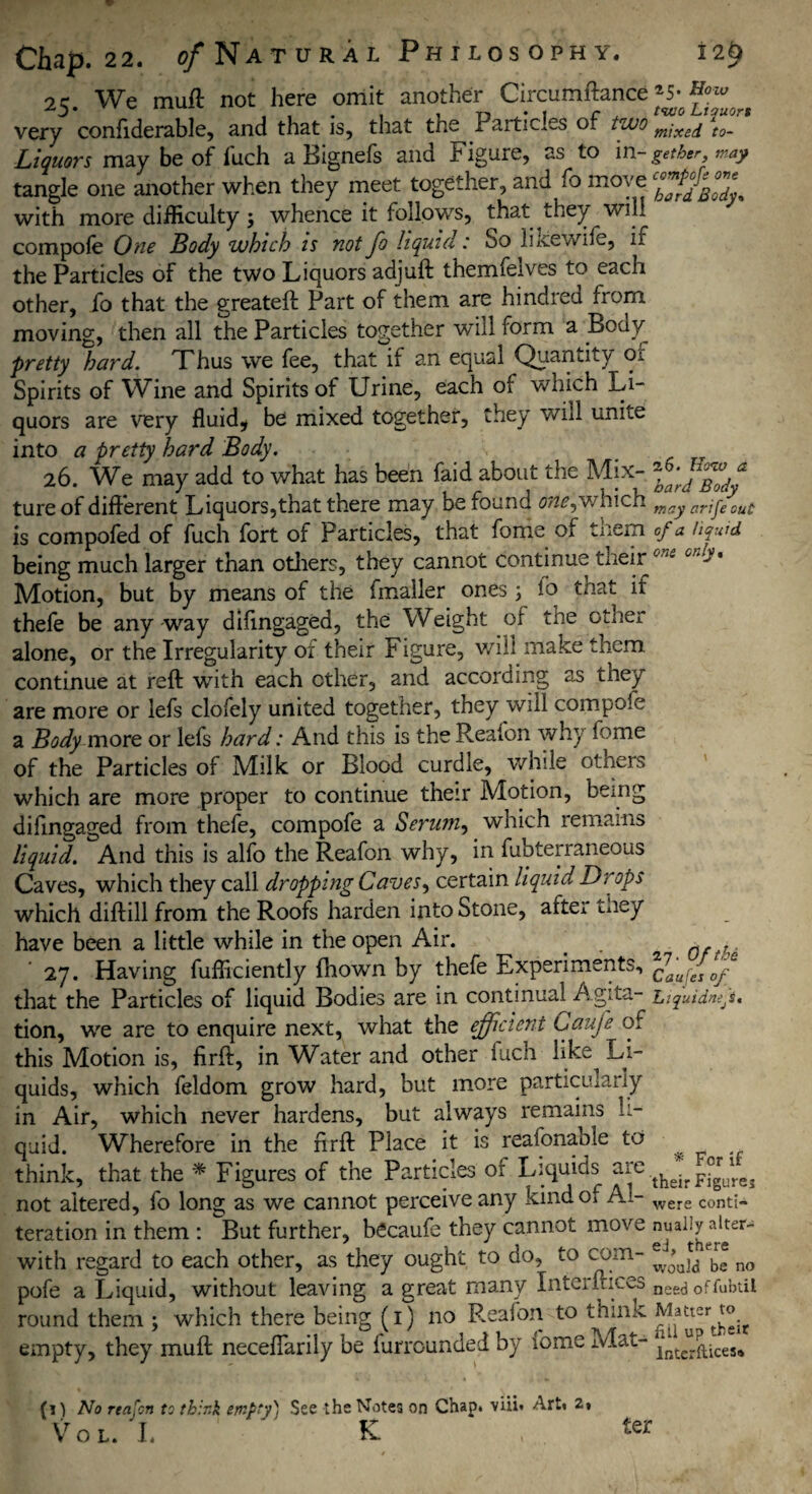 w Chap. 22. o/Natural Philosophy. iify 25. We muft not here omit another Circumftance ^ ^ very confiderable, and that is, that the Particles of two mi'xej \0_ Liquors may be of fuch a Bignefs and Figure, as to in- gether, may tangle one another when they meet together, and fo move with more difficulty j whence it follows, that they will compofe One Body which is not fo liquid: So lixewife, if the Particles of the two Liquors adjuft themfelves to each other, fo that the greateft Part of them are hindred from moving, then all the Particles together will form a Body pretty hard. Thus we fee, that if an equal Quantity or Spirits of Wine and Spirits of Urine, each of which Li¬ quors are very fluid* be mixed together, they will unite into a pretty hard Body. 26. We may add to what has been faid about the Mix- 7ffffff tureof different Liquors,that there may be found 0^,which may arjgeyout is compofed of fuch fort of Particles, that fome of tnem cf a liquid being much larger than others, they cannot continue their oni cm>• Motion, but by means of the fmaller ones 3 lo that if thefe be any way difingaged, the Weight of the other alone, or the Irregularity of their Figure, will make them continue at reft with each ether, and according as they are more or lefs clofely united together, they will compofe a Bodymore or lefs hard: And this is the Reafon why fome of the Particles of Milk or Blood curdle, while otneis which are more proper to continue their Motion, being difingaged from thefe, compofe a Serum, which remains liquid. And this is alfo the Reafon why, in fubterraneous Caves, which they call dropping Caves^ certain liquid Drops which diftill from the Roofs harden into Stone, after they have been a little while in the open Air. < . fifth' 27. Having fufficiently fhown by thefe Experiments, that the Particles of liquid Bodies are in continual Agita- Liquidnefs, tion, we are to enquire next, what the efficient Caufe of this Motion is, firft, in Water and other fuch like Li¬ quids, which feldom grow hard, but more particularly in Air, which never hardens, but always remains li¬ quid. Wherefore in the firft Place it is reasonable to ^ think, that the * Figures of the Particles of Liquids are their FfgUlre3 not altered, fo long as we cannot perceive any kind of Ai- were Conti- teration in them : But further, becaufe they cannot move with regard to each other, as they ought to do, to com- ebr* no pofe a Liquid, without leaving a great many Interfaces need 0ffubtii round them 3 which there being (1) no Reafon to think empty, they muft necefiarily be furrounded by fome Mat- lntc^iceSa (i) No reafon to think empty) See the Notes on Chap, viii* Art. 2» Vol. I.  K