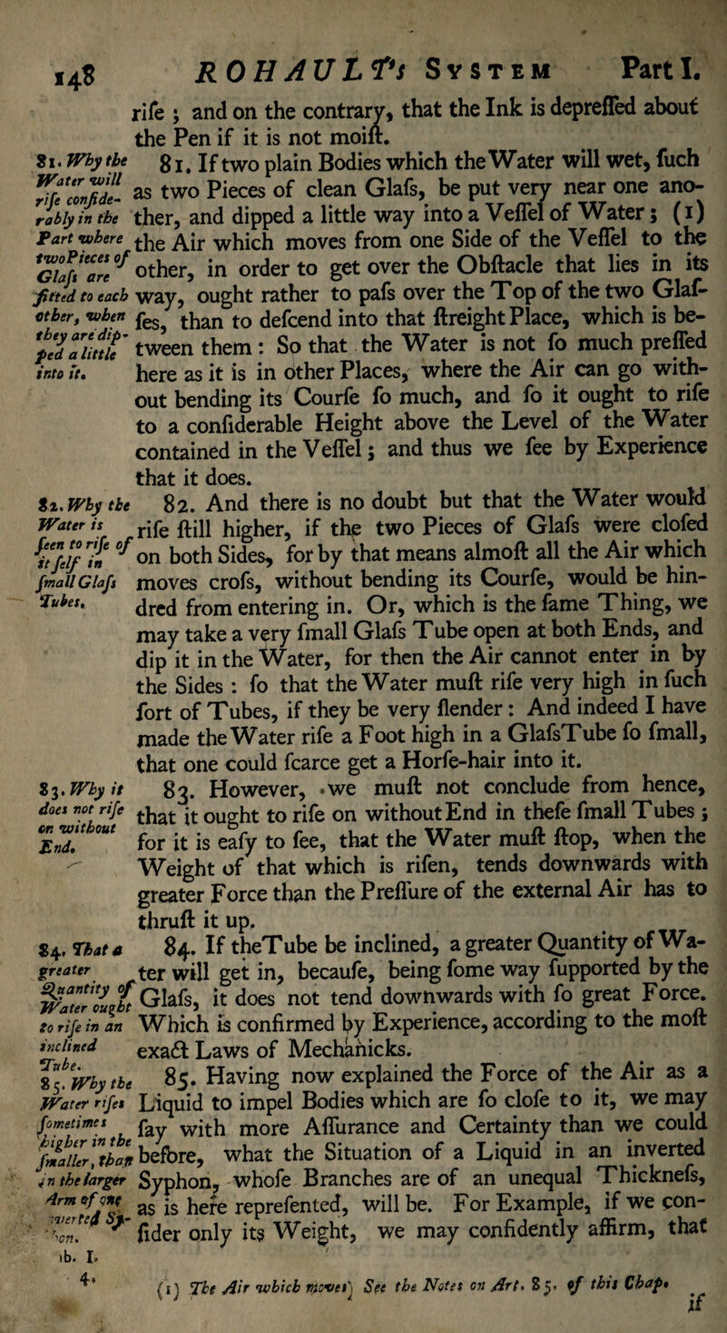 rife ; and on the contrary, that the Ink is depreffed about the Pen if it is not moifr. 81. Why tbe gI# If two plain Bodies which the Water will wet, fuch %?ccn7di as two Pieces of clean Glafs, be put verv near one ano- rabiyin the ther, and dipped a little way into a VefTel of Water; (i) Part where tiie ^ir which moves from one Side of the VefTel to the SK* other, in order to get over the Obftacle that lies in its f tied to each way, ought rather to pafs over the Top of the two Glaf- etber, when peSj than to defcend into that ftreight Place, which is be- 'Zldaiinu tween them : So that the Water is not fo much preffed into U, here as it is in other Places, where the Air can go with¬ out bending its Courfe fo much, and fo it ought to rife to a confiderable Height above the Level of the Water contained in the VefTel; and thus we fee by Experience that it does. it. Why tbe 82. And there is no doubt but that the Water would Water is rjfe higher, if the two Pieces of Glafs were clofed fit/e//1n 0f on both Sides, for by that means almoft all the Air which fmall Glafs moves crofs, without bending its Courfe, would be hin- *uhtt' dred from entering in. Or, which is the fame Thing, we may take a very fmall Glafs Tube open at both Ends, and dip it in the Water, for then the Air cannot enter in by the Sides : fo that the Water mull rife very high in fuch fort of Tubes, if they be very (lender: And indeed I have made the Water rife a Foot high in a GlafsTube fo fmall, that one could fcarce get a Horfe-hair into it. 83. Why it 8g. However, .we muft not conclude from hence, does not rife that jt ought to rife on without End in thefe fmall Tubes; E,T for it is eafy to fee, that the Water muft ftop, when the Weight of that which is rifen, tends downwards with greater Force than the Preffure of the external Air has to thruft it up. 84. That a 84. If theTube be inclined, a greater Quantity of Wa- greater ter will get in, becaufe, being fome way fupported by the WatTIVbt Glafs, it does not tend downwards with fo great Force. to rife in an Which is confirmed by Experience, according to the molt inclined exa£t Laws of Mechanicks. 85. 'why tbe 85. Having now explained the Force of the Air as a Water nfet Liquid to impel Bodies which are fo clofe to it, we may fometimes p wjtjj more Aflurance and Certainty than we could fmaiUr!tban before, what the Situation of a Liquid in an inverted the larger Syphon, whofe Branches are of an unequal Thicknefs, 4rm ^ as ls he^e reprefented, will be. For Example, if we con- ■ -Ton! * fider only its Weight, we may confidently affirm, that ib. I. 4. (1} The Air which movesj See the Notes on Art. S 5» of this Chap* if