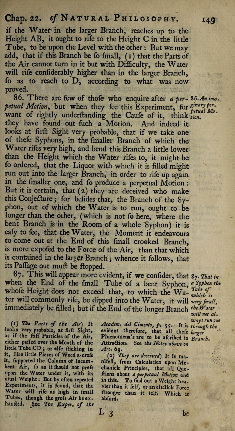 if the Watef in the larger Branch, reaches up to the Height AB, it ought to rife to the Height C in the little Tube, to be upon the Level with the other: But we may add, that if this Branch be fo fmall, (i) that the Parts of the Air cannot turn in it but with Difficulty, the Water will rife confiderably higher than in the larger Branch, fo as to reach to D, according to what was now proved. 86. There are few of thofe who enquire after a per- %6> Anima* petual Motion, but when they fee this Experiment, for want of rightly underftanding the Caufe of it, think tim? ** they have found out fuch a Motion. And indeed it looks at firft Sight very probable, that if we take one of thefe Syphons, in the fmaller Branch of which the Water rifes very high, and bend this Branch a little lower than the Height which the Water rifes to, it might be fo ordered, that the Liquor with which it is filled might run out into the larger Branch, in order to rife up again in the fmaller one, and fo produce a perpetual Motion: But it is certain, that (2) they are deceived who make this Conje&ure3 for befides that, the Branch of the Sy¬ phon, out of which the Water is to run, ought to be longer than the other, (which is not fo here, where the bent Branch is in the Room of a whole Syphon) it is eafy to fee, that the Water, the Moment it endeavours to come out at the End of this fmall crooked Branch, is more expofed to the Force of the Air, than that which is contained in the larger Branch 3 whence it follows, that its Paflage out muft be flopped. 87. This will appear more evident, if we confider, that 87. That in when the End of the fmall Tube of a bent Syphon, a Syphon the whofe Height does not exceed that, to which the Wa- ^bUb'^n ter will commonly rife, be dipped into the Water, it will very fmall, immediately be filled 3 but if the End of the longer Branch tbe Water ° ’will not al- (1) Tbe Parts of tbe Air) It looks very probable, at firft Sight, as if the ftiff Particles of the Air, either parted over the Mouth of the little Tube CD j or elfe fticking in it, like little Pieces of Wood a-crofs it, fupported the Column of incum¬ bent Air, fo as it ihould not prefs upon the Water under it, with its ulual Weight: But by often repeated Experiments, it is found, that the Water will rife as high in fmall Tubes, though the grofs Air be ex- hauftcd, See Tbe Exper, of tbe ways run out Academ. del Cimento, p. 55. It is through tbe evident therefore, that all thefe longer Phenomena's are to be afcribed to Branch, Attraction 1 See tbe Notes above on Art, 69. (z) [bey are deceived) It is mi. nifeft, from Calculation upon Me- chanick Principles, that all Que- ftions about a perpetual Motion end in this. To find out a ^Veight hea¬ vier than it felf, or an elaftick Force ftronger than it felf, Which is abfurd.